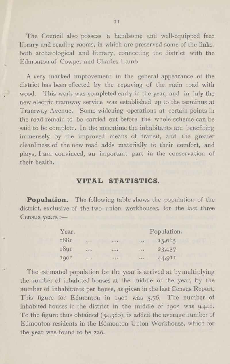 11 The Council also possess a handsome and well-equipped free library and reading rooms, in which are preserved some of the links, both archaeological and literary, connecting the district with the Edmonton of Cowper and Charles Lamb. A very marked improvement in the general appearance of the district has been effected by the repaving of the main road with wood. This work was completed early in the year, and in July the new electric tramway service was established up to the terminus at Tramway Avenue. Some widening operations at certain points in the road remain to be carried out betore the whole scheme can be said to be complete. In the meantime the inhabitants are benefiting immensely by the improved means of transit, and the greater cleanliness of the new road adds materially to their comfort, and plays, I am convinced, an important part in the conservation of their health. VITAL STATISTICS. Population. The following table shows the population of the district, exclusive of the two union workhouses, for the last three Census years:— Year. Population. 1881 13,065 1891 23,437 1901 44,911 The estimated population for the year is arrived at by multiplying the number of inhabited houses at the middle of the year, by the number of inhabitants per house, as given in the last Census Report. This figure for Edmonton in 1901 was 5.76. The number of inhabited houses in the district in the middle of 1905 was 9,441. To the figure thus obtained (54,380), is added the average number of Edmonton residents in the Edmonton Union Workhouse, which for the year was found to be 226.