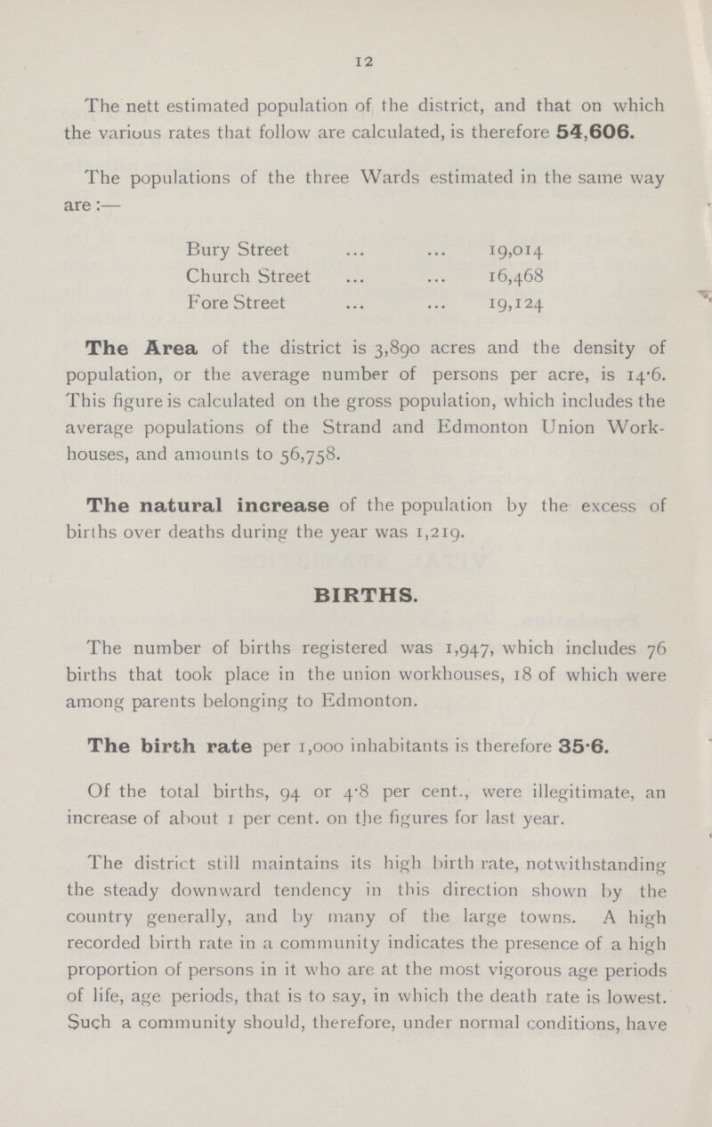 12 The nett estimated population of the district, and that on which the various rates that follow are calculated, is therefore 54,606. The populations of the three Wards estimated in the same way are:— Bury Street 19,014 Church Street 16,468 Fore Street 19,124 The Area of the district is 3,890 acres and the density of population, or the average number of persons per acre, is 14*6. This figure is calculated on the gross population, which includes the average populations of the Strand and Edmonton Union Work houses, and amounts to 56,758. The natural increase of the population by the excess of births over deaths during the year was 1,219. BIRTHS. The number of births registered was 1,947, which includes 76 births that took place in the union workhouses, 18 of which were among parents belonging to Edmonton. The birth rate per 1,000 inhabitants is therefore 35.6. Of the total births, 94 or 4.8 per cent., were illegitimate, an increase of about 1 per cent. on tjie figures for last year. The district still maintains its high birth rate, notwithstanding the steady downward tendency in this direction shown by the country generally, and by many of the large towns. A high recorded birth rate in a community indicates the presence of a high proportion of persons in it who are at the most vigorous age periods of life, age periods, that is to say, in which the death rate is lowest. Such a community should, therefore, under normal conditions, have