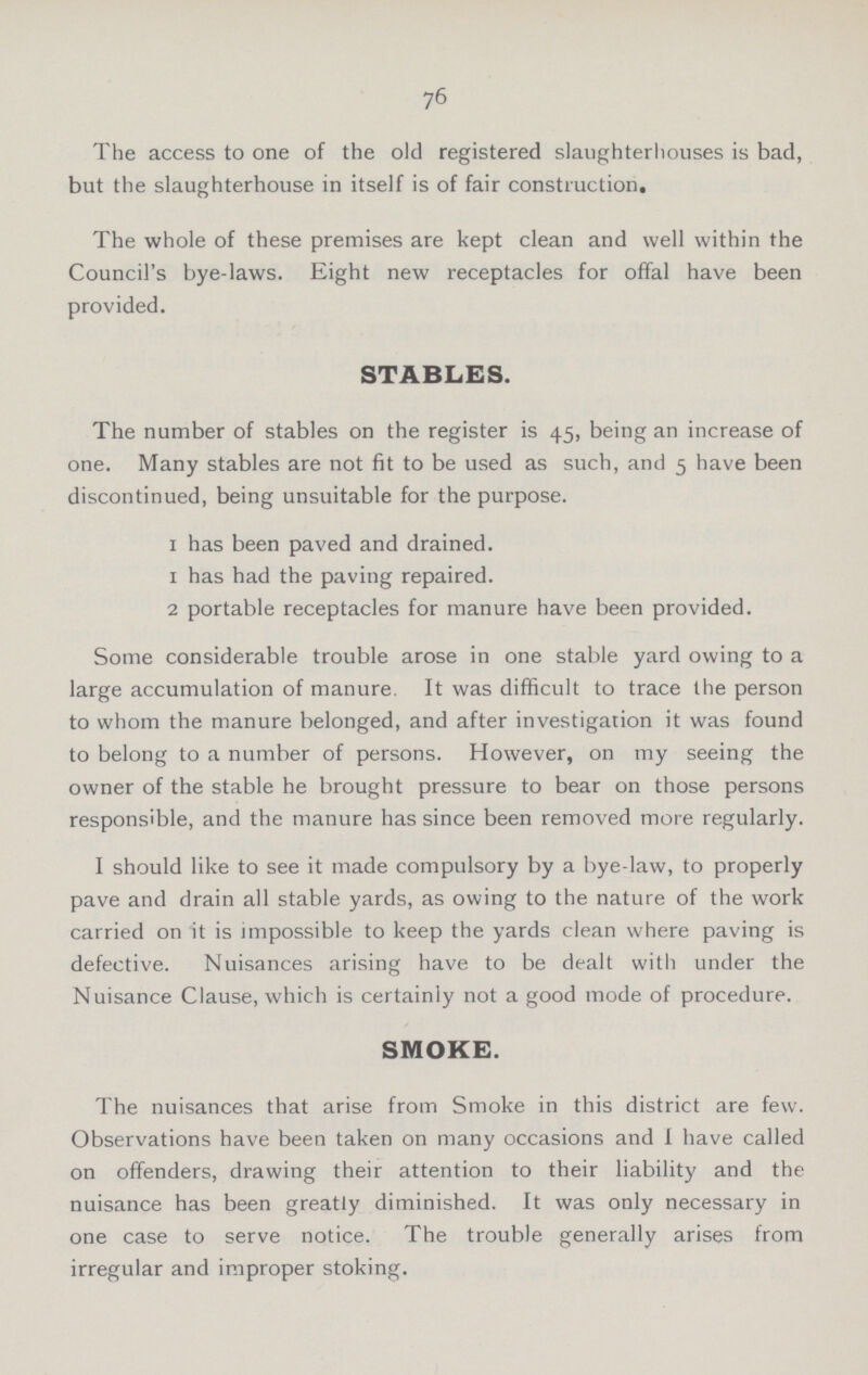 76 The access to one of the old registered slaughterhouses is bad, but the slaughterhouse in itself is of fair construction. The whole of these premises are kept clean and well within the Council's bye-laws. Eight new receptacles for offal have been provided. STABLES. The number of stables on the register is 45, being an increase of one. Many stables are not fit to be used as such, and 5 have been discontinued, being unsuitable for the purpose. 1 has been paved and drained. 1 has had the paving repaired. 2 portable receptacles for manure have been provided. Some considerable trouble arose in one stable yard owing to a large accumulation of manure. It was difficult to trace the person to whom the manure belonged, and after investigation it was found to belong to a number of persons. However, on my seeing the owner of the stable he brought pressure to bear on those persons responsible, and the manure has since been removed more regularly. I should like to see it made compulsory by a bye-law, to properly pave and drain all stable yards, as owing to the nature of the work carried on it is impossible to keep the yards clean where paving is defective. Nuisances arising have to be dealt with under the Nuisance Clause, which is certainly not a good mode of procedure. SMOKE. The nuisances that arise from Smoke in this district are few. Observations have been taken on many occasions and 1 have called on offenders, drawing their attention to their liability and the nuisance has been greatly diminished. It was only necessary in one case to serve notice. The trouble generally arises from irregular and improper stoking.