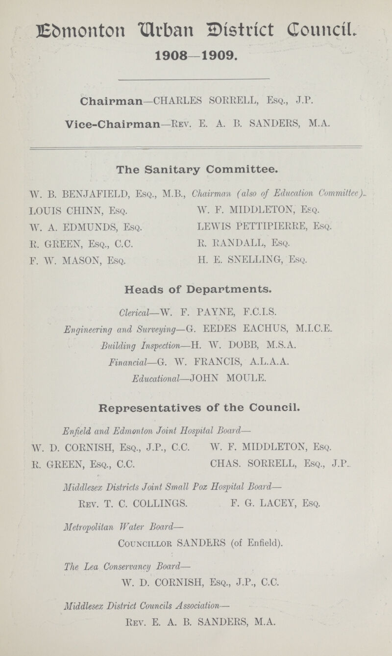 Edmonton Urban District Council. 1908—1909. Chairman—CHARLES SORRELL, Esq., J.P. Vice-Chaipman—Rev. E. A. B. SANDERS, M.A. The Sanitary Committee. W. B. BENJAFIELD, Esq., M.B., Chairman (also of Education Committee)~ LOUIS CHINN, Esq. W. A. EDMUNDS, Esq. R. GREEN, Esq., C.C. F. W. MASON, Esq. W. F. MIDDLETON, Esq. LEWIS PETTIPIERRE, Esq. R. RANDALL, Esq. H. E. SNELLING, Esq. Heads of Departments. Clerical—W. F. PAYNE, F.C.I.S. Engineering and Surveying—G. EEDES EACHUS, M.I.C.E. Building Inspection—H. W. DOBB, M.S.A. Financial—G. W. FRANCIS, A.L.A.A. Educational—JOHN MOULE. Representatives of the Council. Enfield and Edmonton Joint Hospital Board— W. D. CORNISH, Esq., J.P., C.C. R. GREEN, Esq., C.C. W. F. MIDDLETON, Esq. CHAS. SORRELL, Esq., J.P. Middlesex Districts Joint Small Pox Hospital Board—- Rev. T. C. COLLINGS. F. G. LACEY, Esq. Metropolitan Water Board— Councillor SANDERS (of Enfield). The Lea Conservancy Board— W. D. CORNISH, Esq., J.P., C.C. Middlesex District Councils Association— Rev. E. A. B. SANDERS, M.A.