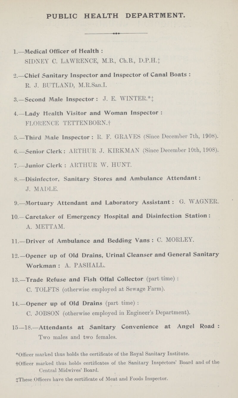 PUBLIC HEALTH DEPARTMENT. 1.—Medical Officer of Health : SIDNEY C. LAWRENCE, M.B., Ch.B., D.P.H.; 2.—Chief Sanitary Inspector and Inspector of Canal Boats : R. J. BUTLAND, M.R.San.I. 3.—Second Male Inspector: J. E. WINTER. 4.—Lady health Visitor and Woman Inspector : FLORENCE TETTENBORN.† 5.—Third Male Inspector: R. F. GRAVES (Since December 7th, 1908). 6.—Senior Clerk: ARTHUR J. KIRKMAN (Since December 10th, 1908). 7.—Junior Clerk: ARTHUR W. HUNT. 8.—Disinfector, Sanitary Stores and Ambulance Attendant: J. MADLE. 9.—Mortuary Attendant and Laboratory Assistant : G. WAGNER. 10.—Caretaker of Emergency Hospital and Disinfection Station: A. METTAM. 11.—Driver of Ambulance and Bedding Vans: C. MORLEY. 12.—Opener up of Old Drains, Urinal Cleanser and General Sanitary Workman: A. PASHALL. 13.—Trade Refuse and Fish Offal Collector (part time): C. TOLFTS (otherwise employed at Sewage Farm). 14.—Opener up of Old Drains (part time): C. JOBSON (otherwise employed in Engineer's Department). 15—18.—Attendants at Sanitary Convenience at Angel Road : Two males and two females. * Officer marked thus holds the certificate of the Royal Sanitary Institute. † Officer marked thus holds certificates of the Sanitary Inspectors' Board and of the Central Midwives' Board. ‡ These Officers have the certificate of Meat and Foods Inspector.