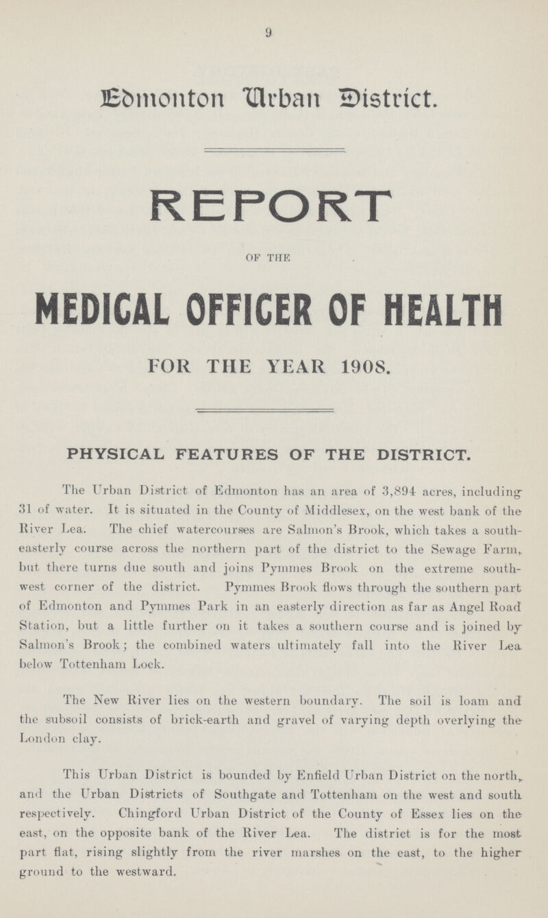 9 Edmonton Urban District. REPORT of the MEDICAL OFFICER OF HEALTH FOR THE YEAR 190S. PHYSICAL FEATURES OF THE DISTRICT. The Urban District of Edmonton has an area of 3,894 acres, including ' 31 of water. It is situated in the County of Middlesex, on the west bank of the River Lea. The chief watercourses are Salmon's Brook, which takes a south easterly course across the northern part of the district to the Sewage Farm, but there turns due south and joins Pymmes Brook on the extreme south west corner of the district. Pymmes Brook flows through the southern part of Edmonton and Pymmes Park in an easterly direction as far as Angel Road Station, but a little further on it takes a southern course and is joined by Salmon's Brook; the combined waters ultimately fall into the River Lea below Tottenham Lock. The New River lies on the western boundary. The soil is loam and the subsoil consists of brick-earth and gravel of varying depth overlying the London clay. This Urban District is bounded by Enfield Urban District on the north, and the Urban Districts of Southgate and Tottenham on the west and south respectively. Chingford Urban District of the County of Essex lies on the east, on the opposite bank of the River Lea. The district is for the most part flat, rising slightly from the river marshes on the east, to the higher ground to the westward.