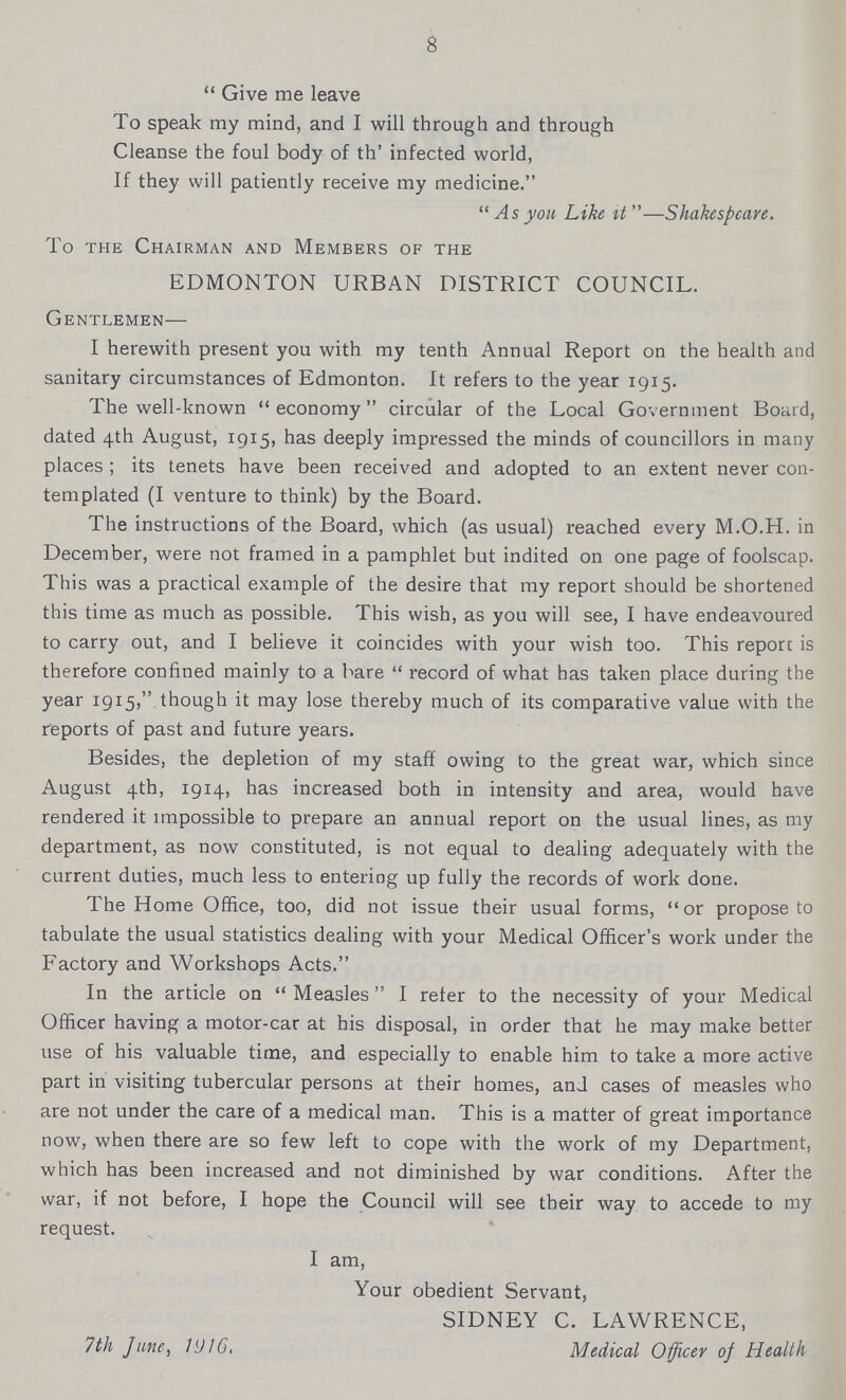 8 Give me leave To speak my mind, and I will through and through Cleanse the foul body of th' infected world, If they will patiently receive my medicine.  As you Like it —Shakespeare. To the Chairman and Members of the EDMONTON URBAN DISTRICT COUNCIL. Gentlemen— I herewith present you with my tenth Annual Report on the health and sanitary circumstances of Edmonton. It refers to the year 1915. The well-known economy circular of the Local Government Board, dated 4th August, 1915, has deeply impressed the minds of councillors in many places; its tenets have been received and adopted to an extent never con templated (I venture to think) by the Board. The instructions of the Board, which (as usual) reached every M.O.H. in December, were not framed in a pamphlet but indited on one page of foolscap. This was a practical example of the desire that my report should be shortened this time as much as possible. This wish, as you will see, I have endeavoured to carry out, and I believe it coincides with your wish too. This report is therefore confined mainly to a hare record of what has taken place during the year 1915, though it may lose thereby much of its comparative value with the reports of past and future years. Besides, the depletion of my staff owing to the great war, which since August 4th, 1914, has increased both in intensity and area, would have rendered it impossible to prepare an annual report on the usual lines, as my department, as now constituted, is not equal to dealing adequately with the current duties, much less to entering up fully the records of work done. The Home Office, too, did not issue their usual forms, or propose to tabulate the usual statistics dealing with your Medical Officer's work under the Factory and Workshops Acts. In the article on Measles I refer to the necessity of your Medical Officer having a motor-car at his disposal, in order that he may make better use of his valuable time, and especially to enable him to take a more active part in visiting tubercular persons at their homes, and cases of measles who are not under the care of a medical man. This is a matter of great importance now, when there are so few left to cope with the work of my Department, which has been increased and not diminished by war conditions. After the war, if not before, I hope the Council will see their way to accede to my request. I am, Your obedient Servant, SIDNEY C. LAWRENCE, 7th June, 1916. Medical Officer of Health
