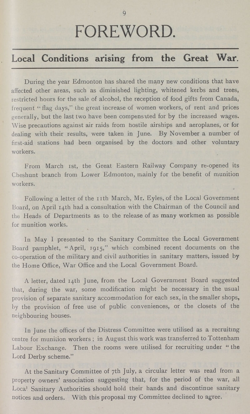 9 FOREWORD. Local Conditions arising from the Great War. During the year Edmonton has shared the many new conditions that have affected other areas, such as diminished lighting, whitened kerbs and trees, restricted hours for the sale of alcohol, the reception of food gifts from Canada, frequent flag days, the great increase of women workers, of rent and prices generally, but the last two have been compensated for by the increased wages. Wise precautions against air raids from hostile airships and aeroplanes, or for dealing with their results, were taken in June. By November a number of first-aid stations had been organised by the doctors and other voluntary workers. From March ist, the Great Eastern Railway Company re-opened its Cbeshunt branch from Lower Edmonton, mainly for the benefit of munition workers. Following a letter of the nth March, Mr. Eyles, of the Local Government Board, on April 14th had a consultation with the Chairman of the Council and the Heads of Departments as to the release of as many workmen as possible for munition works. In May I presented to the Sanitary Committee the Local Government Board pamphlet, April, 1915, which combined recent documents on the co-operation of the military and civil authorities in sanitary matters, issued by the Home Office, War Office and the Local Government Board. A letter, dated 14th June, from the Local Government Board suggested that, during the war, some modification might be necessary in the usual provision of separate sanitary accommodation for each sex, in the smaller shops, by the provision of free use of public conveniences, or the closets of the neighbouring houses. In June the offices of the Distress Committee were utilised as a recruiting centre for munition workers; in August this work was transferred to Tottenham Labour Exchange. Then the rooms were utilised for recruiting under the Lord Derby scheme. At the Sanitary Committee of 7th July, a circular letter was read from a property owners' association suggesting that, for the period of the war, all Loca1 Sanitary Authorities should hold their hands and discontinue sanitary notices and orders. With this proposal my Committee declined to agree.
