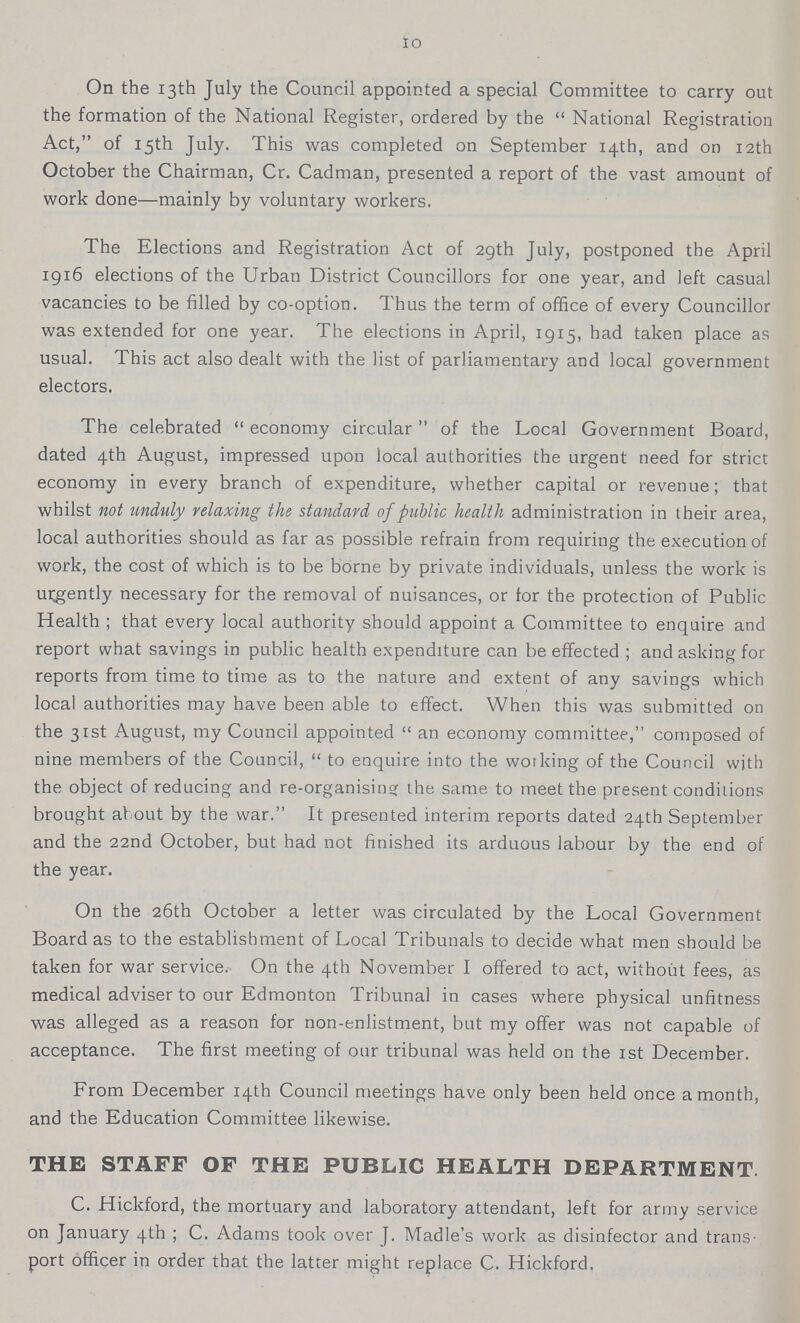 10 On the 13th July the Council appointed a special Committee to carry out the formation of the National Register, ordered by the National Registration Act, of 15th July. This was completed on September 14th, and on 12th October the Chairman, Cr. Cadman, presented a report of the vast amount of work done—mainly by voluntary workers. The Elections and Registration Act of 29th July, postponed the April 1916 elections of the Urban District Councillors for one year, and left casual vacancies to be filled by co-option. Thus the term of office of every Councillor was extended for one year. The elections in April, 1915, had taken place as usual. This act also dealt with the list of parliamentary and local government electors. The celebrated economy circular of the Local Government Board, dated 4th August, impressed upon local authorities the urgent need for strict economy in every branch of expenditure, whether capital or revenue; that whilst not unduly relaxing the standard of public health administration in their area, local authorities should as far as possible refrain from requiring the execution of work, the cost of which is to be borne by private individuals, unless the work is urgently necessary for the removal of nuisances, or for the protection of Public Health ; that every local authority should appoint a Committee to enquire and report what savings in public health expenditure can be effected; and asking for reports from time to time as to the nature and extent of any savings which local authorities may have been able to effect. When this was submitted on the 31st August, my Council appointed an economy committee, composed of nine members of the Council, to enquire into the woiking of the Council with the object of reducing and re-organisin? the same to meet the present conditions brought al out by the war. It presented interim reports dated 24th September and the 22nd October, but had not finished its arduous labour by the end of the year. On the 26th October a letter was circulated by the Local Government Board as to the establishment of Local Tribunals to decide what men should be taken for war service. On the 4th November I offered to act, without fees, as medical adviser to our Edmonton Tribunal in cases where physical unfitness was alleged as a reason for non-enlistment, but my offer was not capable of acceptance. The first meeting of our tribunal was held on the 1st December. From December 14th Council meetings have only been held once a month, and the Education Committee likewise. THE STAFF OF THE PUBLIC HEALTH DEPARTMENT. C. Hickford, the mortuary and laboratory attendant, left for army service on January 4th; C. Adams took over J. Madle's work as disinfector and trans port officer in order that the latter might replace C. Hickford.