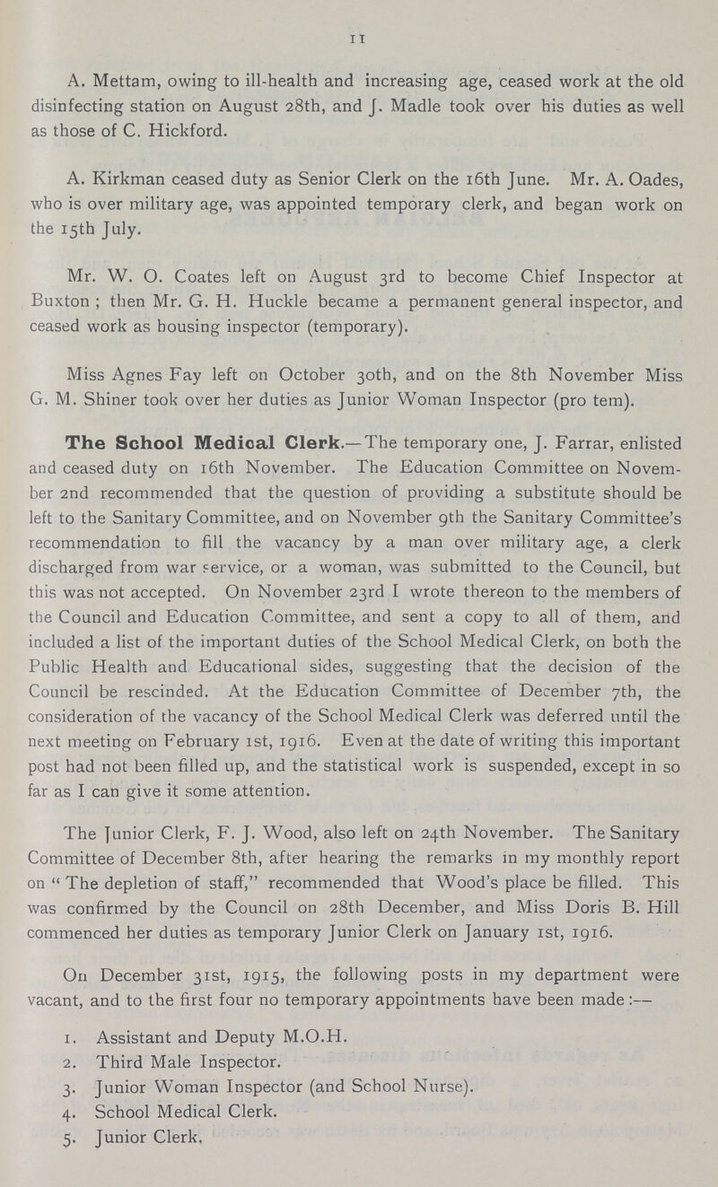 11 A. Mettam, owing to ill-health and increasing age, ceased work at the old disinfecting station on August 28th, and J. Madle took over his duties as well as those of C. Hickford. A. Kirkman ceased duty as Senior Clerk on the 16th June. Mr. A. Oades, who is over military age, was appointed temporary clerk, and began work on the 15th July. Mr. W. O. Coates left on August 3rd to become Chief Inspector at Buxton ; then Mr. G. H. Huckle became a permanent general inspector, and ceased work as bousing inspector (temporary). Miss Agnes Fay left 011 October 30th, and on the 8th November Miss G. M. Shiner took over her duties as Junior Woman Inspector (pro tem). The School Medical Clerk.—The temporary one, J. Farrar, enlisted and ceased duty on 16th November. The Education Committee on Novem ber 2nd recommended that the question of providing a substitute should be left to the Sanitary Committee, and on November 9th the Sanitary Committee's recommendation to fill the vacancy by a man over military age, a clerk discharged from war Fervice, or a woman, was submitted to the Council, but this was not accepted. On November 23rd I wrote thereon to the members of the Council and Education Committee, and sent a copy to all of them, and included a list of the important duties of the School Medical Clerk, on both the Public Health and Educational sides, suggesting that the decision of the Council be rescinded. At the Education Committee of December 7th, the consideration of the vacancy of the School Medical Clerk was deferred until the next meeting on February 1st, 1916. Even at the date of writing this important post had not been filled up, and the statistical work is suspended, except in so far as I can give it some attention. The Junior Clerk, F. J. Wood, also left on 24th November. The Sanitary Committee of December 8th, after hearing the remarks in my monthly report on The depletion of staff, recommended that Wood's place be filled. This was confirmed by the Council on 28th December, and Miss Doris B. Hill commenced her duties as temporary Junior Clerk on January 1st, 1916. On December 31st, 1915, the following posts in my department were vacant, and to the first four no temporary appointments have been made:— 1. Assistant and Deputy M.O.H. 2. Third Male Inspector. 3. Junior Woman Inspector (and School Nurse). 4. School Medical Clerk. 5. Junior Clerk.