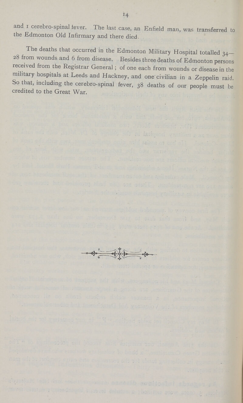 14 and i cerebro-spinal fever. The last case, an Enfield man, was transferred to the Edmonton Old Infirmary and there died. The deaths that occurred in the Edmonton Military Hospital totalled 34— 28 from wounds and 6 from disease. Besides three deaths of Edmonton persons received from the Registrar General; of one each from wounds or disease in the military hospitals at Leeds and Hackney, and one civilian in a Zeppelin raid. So that, including the cerebro-spinal fever, 38 deaths of our people must be credited to the Great War.