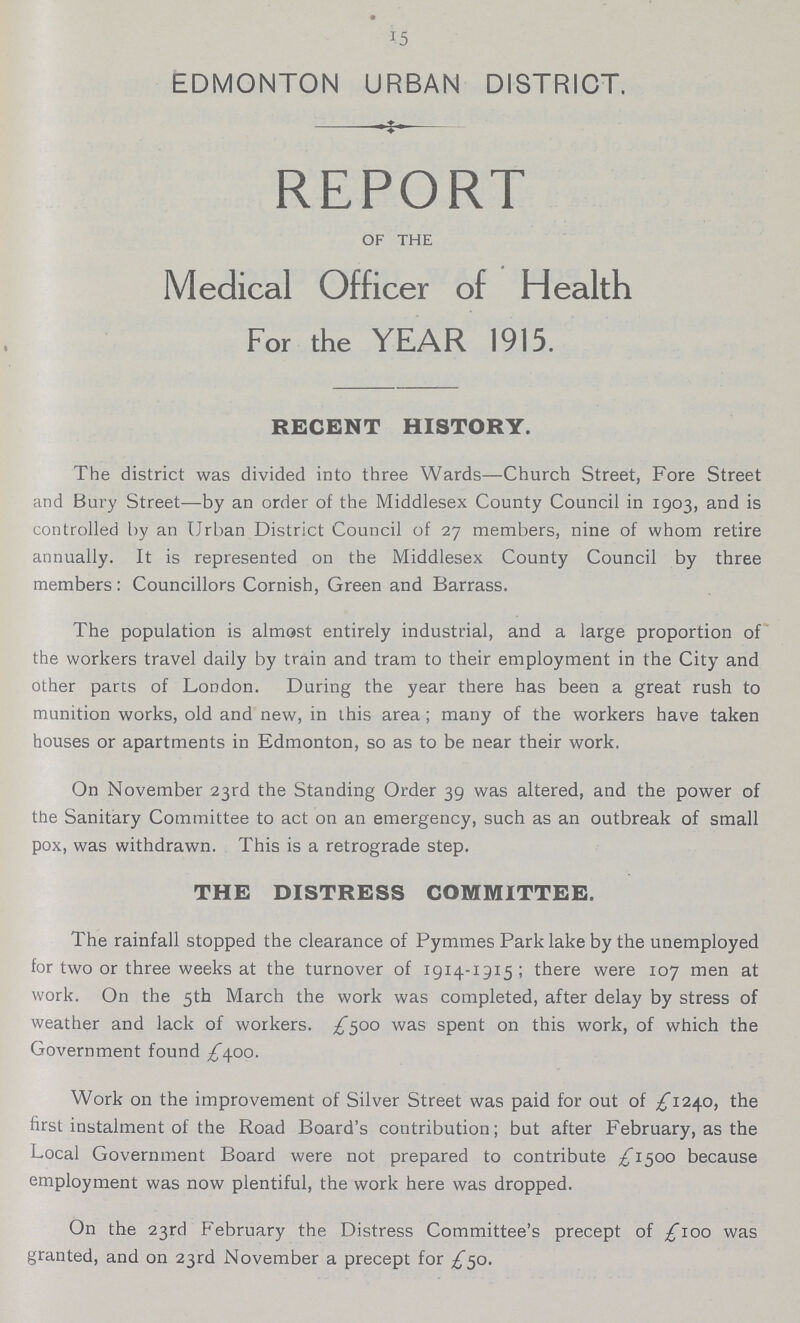 15 EDMONTON URBAN DISTRICT. REPORT OF THE Medical Officer of Health For the YEAR 1915. RECENT HISTORY. The district was divided into three Wards—Church Street, Fore Street and Bury Street—by an order of the Middlesex County Council in 1903, and is controlled by an Urban District Council of 27 members, nine of whom retire annually. It is represented on the Middlesex County Council by three members: Councillors Cornish, Green and Barrass. The population is almost entirely industrial, and a large proportion of the workers travel daily by train and tram to their employment in the City and other parts of London. During the year there has been a great rush to munition works, old and new, in this area ; many of the workers have taken houses or apartments in Edmonton, so as to be near their work. On November 23rd the Standing Order 39 was altered, and the power of the Sanitary Committee to act on an emergency, such as an outbreak of small pox, was withdrawn. This is a retrograde step. THE DISTRESS COMMITTEE. The rainfall stopped the clearance of Pymmes Park lake by the unemployed for two or three weeks at the turnover of 1914-1915; there were 107 men at work. On the 5th March the work was completed, after delay by stress of weather and lack of workers. £500 was spent on this work, of which the Government found /400. Work on the improvement of Silver Street was paid for out of £1240, the first instalment of the Road Board's contribution; but after February, as the Local Government Board were not prepared to contribute £1500 because employment was now plentiful, the work here was dropped. On the 23rd February the Distress Committee's precept of £100 was granted, and on 23rd November a precept for £50.