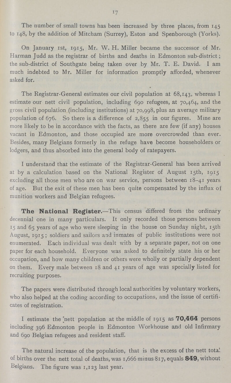 17 The number of small towns has been increased by three places, from 145 to 148, by the addition of Mitcham (Surrey), Eston and Spenborough (Yorks). On January 1st, 1915, Mr. W. H. Miller became the successor of Mr. Harman Judd as the registrar of births and deaths in Edmonton sub-district; the sub-district of Southgate being taken over by Mr. T. E. David. I am much indebted to Mr. Miller for information promptly afforded, whenever asked for. The Registrar-General estimates our civil population at 68,143, whereas I estimate our nett civil population, including 690 refugees, at 70,464, and the gross civil population (including institutions) at 70,998, plus an average military population of 676. So there is a difference of 2,855 our figures. Mine are more likely to be in accordance with the facts, as there are few (if any) houses vacant in Edmonton, and those occupied are more overcrowded than ever. Besides, many Belgians formerly in the refuge have become householders or lodgers, and thus absorbed into the general body of ratepayers. I understand that the estimate of the Registrar-General has been arrived at by a calculation based on the National Register of August 15th, 1915 excluding all those men who are on war service, persons between 18-41 years of age. But the exit of these men has been quite compensated by the influx of munition workers and Belgian refugees. The National Register.—This census differed from the ordinary decennial one in many particulars. It only recorded those persons between 15 and 65 years of age who were sleeping in the house on Sunday night, 15th August, 1915; soldiers and sailors and inmates of public institutions were not enumerated. Each individual was dealt with by a separate paper, not on one paper for each household. Everyone was asked to definitely state his or her occupation, and how many children or others were wholly or partially dependent on them. Every male between 18 and 41 years of age was specially listed for recruiting purposes. The papers were distributed through local authorities by voluntary workers, who also helped at the coding according to occupations, and the issue of certifi cates of registration. I estimate the nett population at the middle of 1915 as 70,464 persons including 396 Edmonton people in Edmonton Workhouse and old Infirmary and 690 Belgian refugees and resident staff. The natural increase of the population, that is the excess of the nett total of births over the nett total of deaths, was 1,666 minus 817, equals 849, without Belgians. The figure was 1,123 last year.