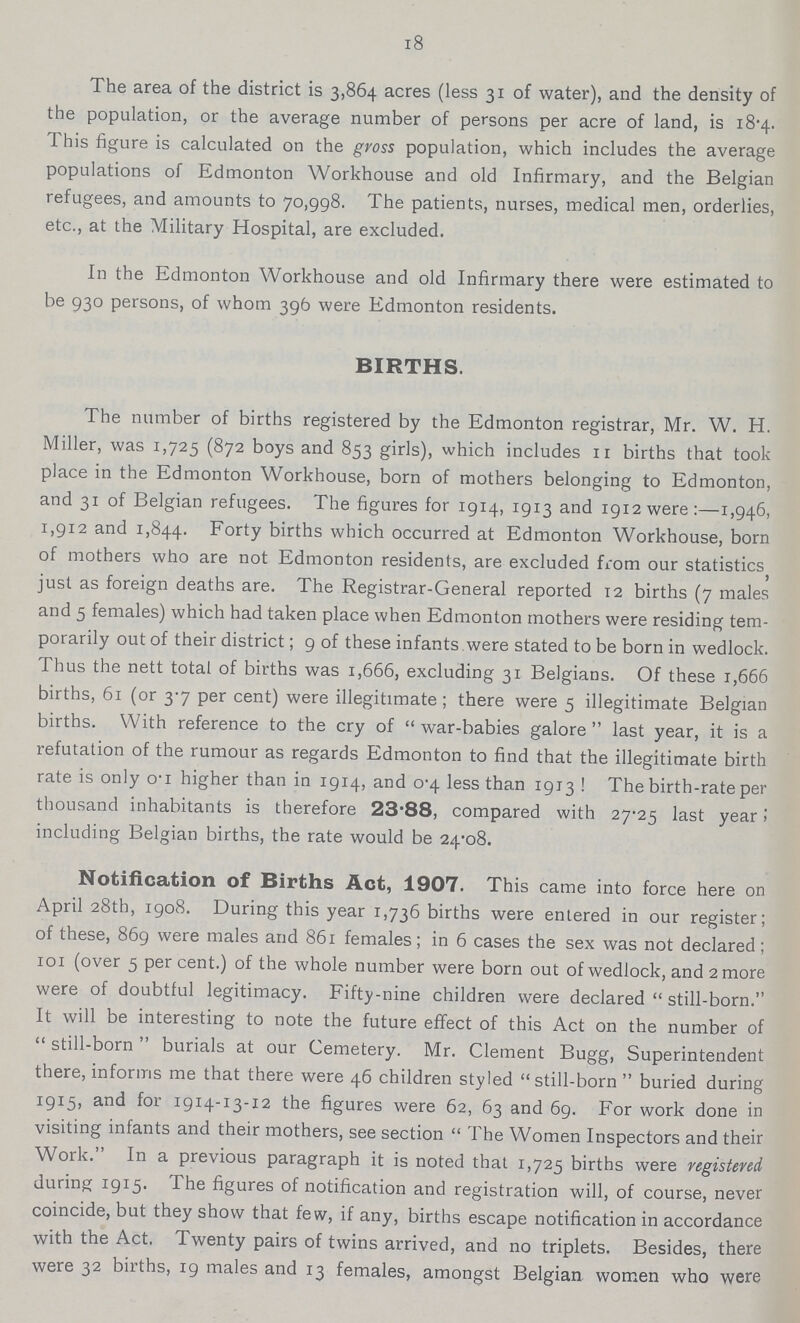 18 The area of the district is 3,864 acres (less 31 of water), and the density of the population, or the average number of persons per acre of land, is 18.4 This figure is calculated on the gross population, which includes the average populations of Edmonton Workhouse and old Infirmary, and the Belgian refugees, and amounts to 70,998. The patients, nurses, medical men, orderlies, etc., at the Military Hospital, are excluded. In the Edmonton Workhouse and old Infirmary there were estimated to be 930 persons, of whom 396 were Edmonton residents. BIRTHS. The number of births registered by the Edmonton registrar, Mr. W. H. Miller, was 1,725 (872 boys and 853 girls), which includes 11 births that took place in the Edmonton Workhouse, born of mothers belonging to Edmonton, and 31 of Belgian refugees. The figures for 1914, 1913 and I9i2were:—1,946, 1,912 and 1,844. Forty births which occurred at Edmonton Workhouse, born of mothers who are not Edmonton residents, are excluded from our statistics J just as foreign deaths are. The Registrar-General reported 12 births (7 males and 5 females) which had taken place when Edmonton mothers were residing tem porarily out of their district; 9 of these infants were stated to be born in wedlock. Thus the nett total of births was 1,666, excluding 31 Belgians. Of these 1,666 births, 61 (or 3.7 per cent) were illegitimate; there were 5 illegitimate Belgian births. With reference to the cry of war-babies galore last year, it is a refutation of the rumour as regards Edmonton to find that the illegitimate birth rate is only o-i higher than in 1914, and 0.4 less than 1913 ! The birth-rate per thousand inhabitants is therefore 23.88, compared with 27.25 last year: including Belgian births, the rate would be 24.08. Notification of Births Act, 1907. This came into force here on April 28th, 1908. During this year 1,736 births were entered in our register; of these, 869 were males and 861 females; in 6 cases the sex was not declared; 101 (over 5 per cent.) of the whole number were born out of wedlock, and 2 more were of doubtful legitimacy. Fifty-nine children were declared still-born. It will be interesting to note the future effect of this Act on the number of still-born burials at our Cemetery. Mr. Clement Bugg, Superintendent there, informs me that there were 46 children styled still-born buried during 1915, and for 1914-13-12 the figures were 62, 63 and 69. For work done in visiting infants and their mothers, see section The Women Inspectors and their Work. In a previous paragraph it is noted that 1,725 births were registered during 1915. The figures of notification and registration will, of course, never coincide, but they show that few, if any, births escape notification in accordance with the Act. Twenty pairs of twins arrived, and no triplets. Besides, there were 32 births, 19 males and 13 females, amongst Belgian women who were