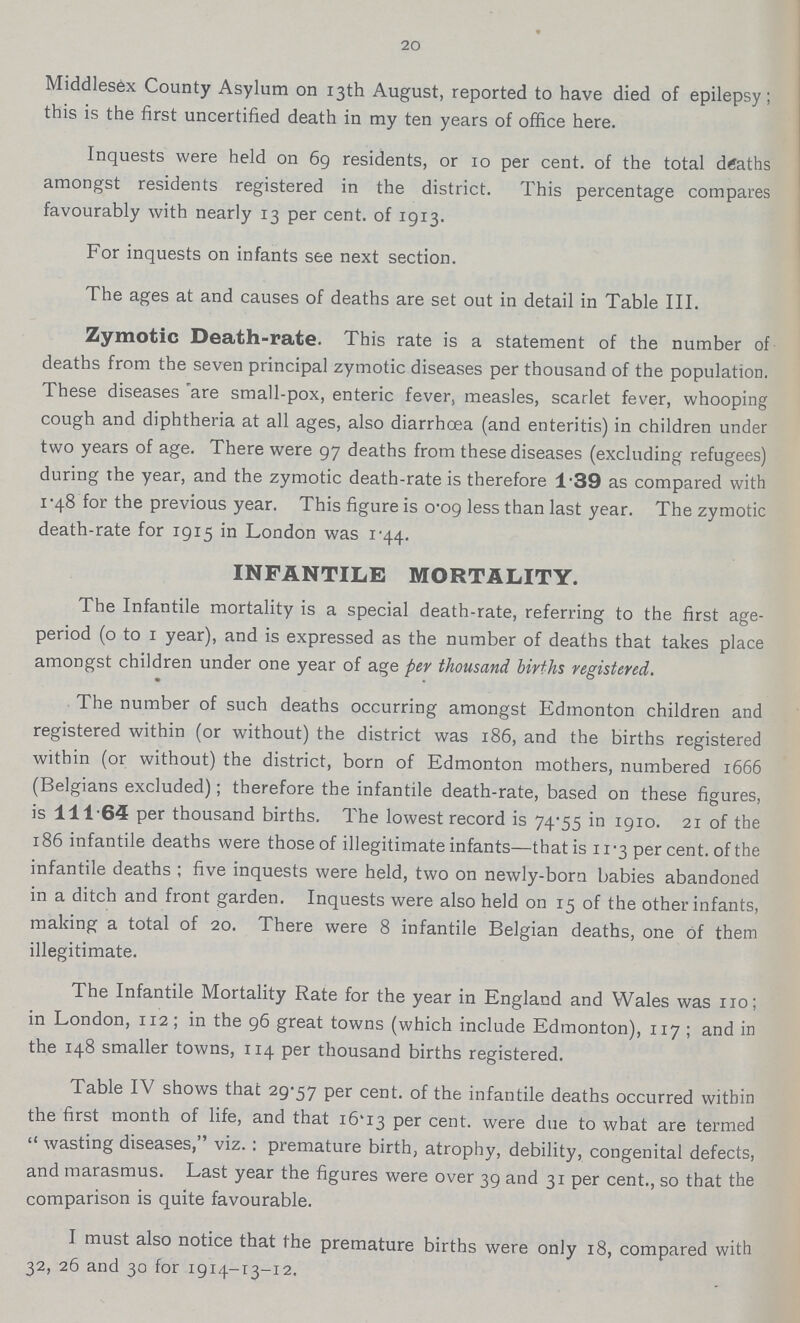 20 Middlesex County Asylum on 13th August, reported to have died of epilepsy; this is the first uncertified death in my ten years of office here. Inquests were held on 69 residents, or 10 per cent. of the total deaths amongst residents registered in the district. This percentage compares favourably with nearly 13 per cent, of 1913. For inquests on infants see next section. The ages at and causes of deaths are set out in detail in Table III. Zymotic Death-rate. This rate is a statement of the number of deaths from the seven principal zymotic diseases per thousand of the population. These diseases are small-pox, enteric fever, measles, scarlet fever, whooping cough and diphtheria at all ages, also diarrhoea (and enteritis) in children under two years of age. There were 97 deaths from these diseases (excluding refugees) during the year, and the zymotic death-rate is therefore 1.39 as compared with 1.48 for the previous year. This figure is 0.09 less than last year. The zymotic death-rate for 1915 in London was 1.44. INFANTILE MORTALITY. The Infantile mortality is a special death-rate, referring to the first age period (o to 1 year), and is expressed as the number of deaths that takes place amongst children under one year of age per thousand births registered. The number of such deaths occurring amongst Edmonton children and registered within (or without) the district was 186, and the births registered within (or without) the district, born of Edmonton mothers, numbered 1666 (Belgians excluded); therefore the infantile death-rate, based on these figures, is 111.64 per thousand births. The lowest record is 74.55 in 1910. 21 of the 186 infantile deaths were those of illegitimate infants—that is 11.3 per cent, of the infantile deaths; five inquests were held, two on newly-born babies abandoned in a ditch and front garden. Inquests were also held on 15 of the other infants, making a total of 20. There were 8 infantile Belgian deaths, one of them illegitimate. The Infantile Mortality Rate for the year in England and Wales was no; in London, 112; in the 96 great towns (which include Edmonton), 117; and in the 148 smaller towns, 114 per thousand births registered. Table IV shows that 29-57 Per cent, of the infantile deaths occurred within the first month of life, and that i6'I3 per cent, were due to what are termed wasting diseases, viz.: premature birth, atrophy, debility, congenital defects, and marasmus. Last year the figures were over 39 and 31 per cent., so that the comparison is quite favourable. I must also notice that the premature births were only 18, compared with 32, 26 and 30 for 1914-13-12.
