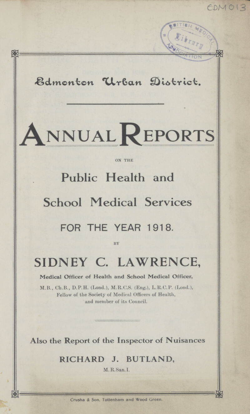 EDM 13 Edmonton urban District Annual Reports on the Public Health and School Medical Services FOR THE YEAR 1918. by SIDNEY C. LAWRENCE, Medical Officer of Health and School Medical Officer, M.H., Ch.B., D.P.H. (Lond.), M.R.C.S. (Eng.), L.K.C.P. (Lond.), Fellow of the Society of Medical Officers of Health, and member of its Council. Also the Report of the Inspector of Nuisances RICHARD J. BUTLAND, M. R.San. I. ^ Crusha & Son, Tottenham and Wood Green.