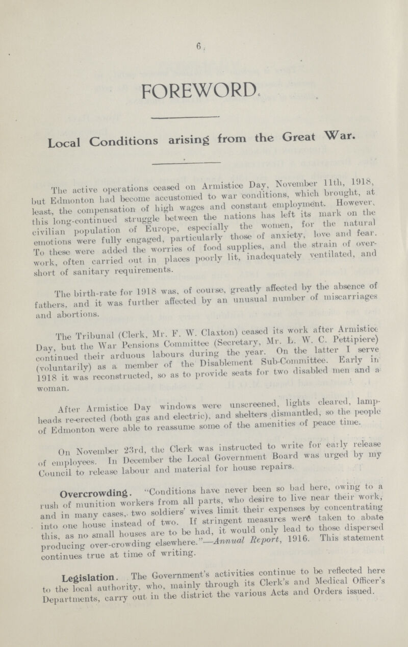 6 FOREWORD. Local Conditions arising from the Great War. The active operations ceased on Armistice Day, November llth, 1918, but Edmonton had become accustomed to war conditions, which brought, at least, the compensation of high wages and constant employment. However, this long-continued struggle between the nations has left its mark on the civilian population of Europe, especially the women, for the natural emotions were fully engaged, particularly those of anxiety, love and fear. To these were added the worries of food supplies, and the strain of over work, often carried out in places poorly lit, inadequately ventilated, and short of sanitary requirements. The birth-rate for 1918 was, of course, greatly affected by the absence of fathers, and it was further affected by an unusual number of miscarriages and abortions. The Tribunal (Clerk, Mr. F. W. Claxton) ceased its work after Armistice Day, but the War Pensions Committee (Secretary, Mr. L. W. C. Pettipiere) continued their arduous labours during the year. On the latter I serve (voluntarily) as a member of the Disablement Sub-Committee. Early in 1918 it was reconstructed, so as to provide seats for two disabled men and a woman. After Armistice Day windows were unscreened, lights cleared, lamp heads re-erected (both gas and electric), and shelters dismantled, so the people of Edmonton were able to reassume some of the amenities of peace time. On November 2'3rd, the Clerk was instructed to write for early release of employees. In December the local Government Board was urged by my Council to release labour and material for house repairs. Overcrowding. Conditions have never been so bad here, owing to a rush of munition workers from all parts, who desire to live near their work, and in many cases, two soldiers' wives limit their expenses by concentrating into one house instead of two. If stringent measures were taken to abate this, as no small houses are to be had, it would only lead to those, dispersed producing over-crowding elsewhere.—Annual Report, 1916. This statement continues true at time of writing. Legislation. The Government's activities continue to be reflected here to the local authority, who, mainly through its Clerk's and Medical Officer's Departments, carry out in the district the various Acts and Orders issued.