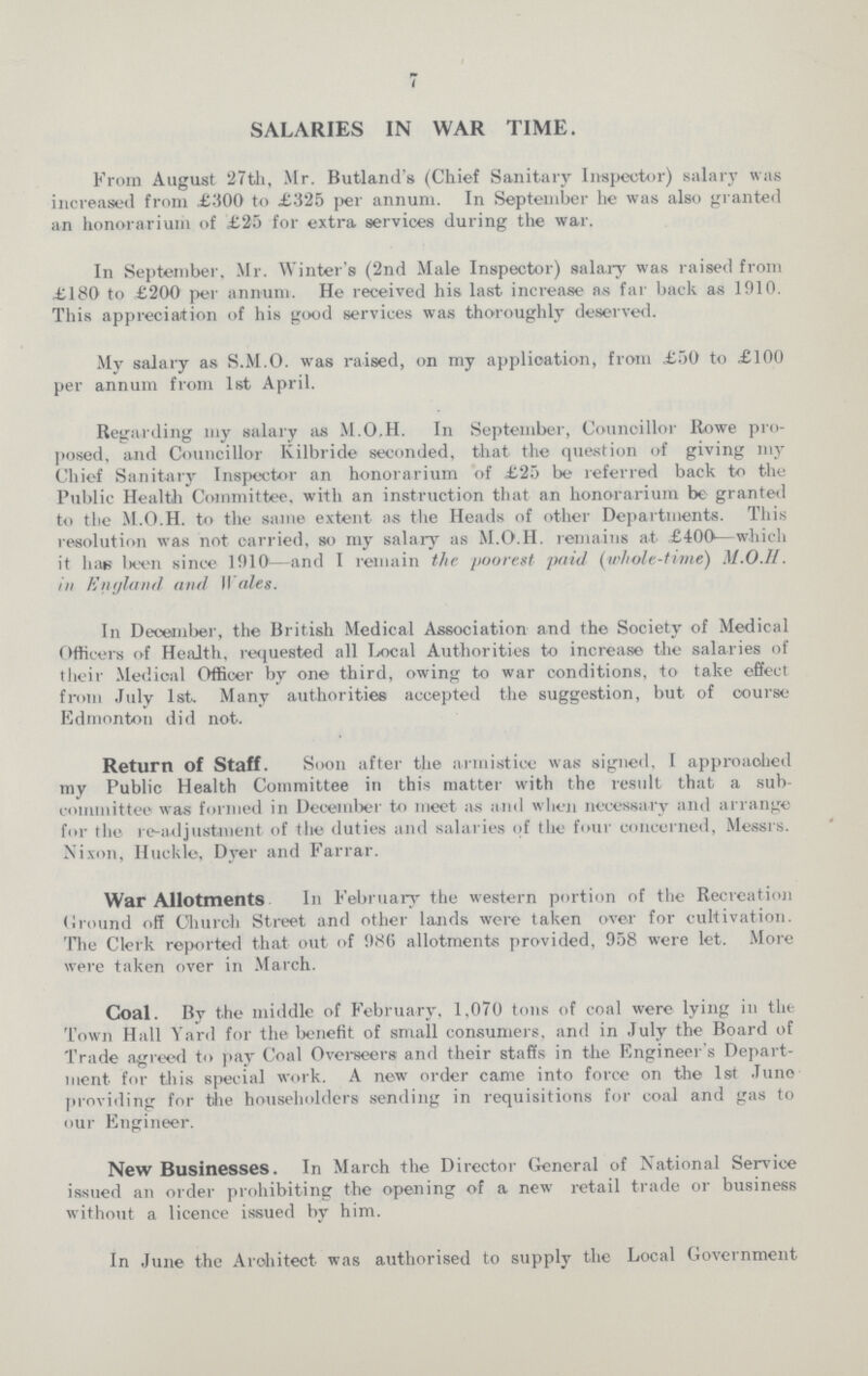 7 SALARIES IN WAR TIME. From August 27th, Mr. Butland's (Chief Sanitary Inspector) salary was increased from £300 to £325 per annum. In September he was also granted an honorarium of £25 for extra services during the war. In September, Mr. Winter's (2nd Male Inspector) salary was raised from £180 to £200 per annum. He received his last increase as far back as 1910. This appreciation of his good services was thoroughly deserved. My salary as S.M.O. was raised, on my application, from £50 to £100 per annum from 1st April. Regarding my salary its M.O.H. In September, Councillor Rowe pro posed, and Councillor Kilbride seconded, that the question of giving my Chief Sanitary Inspector an honorarium of £25 be referred back to the Public Health Committee, with an instruction that an honorarium be granted to the M.O.H. to the same extent as the Heads of other Departments. This resolution was not carried, so my salary as M.O.H. remains at £400—which it has been since 1910—and I remain the poorest paid (whole-time) M.O.H. in England and Wales. In December, the British Medical Association and the Society of Medical Officers of Health, requested all Local Authorities to increase the salaries of their Medical Officer by one third, owing to war conditions, to take effect from July 1st. Many authorities accepted the suggestion, but of course Edmonton did not. Return of Staff. Soon after the armistice was signed, I approaohed my Public Health Committee in this matter with the result that a sub committee was formed in December to meet as and when necessary and arrange for the re-adjustment of the duties and salaries of the four concerned, Messrs. Nixon, Huckle, Dyer and Farrar. War Allotments In February the western portion of the Recreation Ground off Church Street and other lands were taken over for cultivation. The Clerk reported that out of 986 allotments provided, 958 were let. More were taken over in March. Coal. By the middle of February, 1,070 tons of coal were lying in the Town Hall Yard for the benefit of small consumers, and in July the Board of Trade agreed to pay Coal Overseers and their staffs in the Engineer's Depart ment for this special work. A new order came into force on the 1st June providing for the householders sending in requisitions for coal and gas to our Engineer. New Businesses. In March the Director General of National Service issued an order prohibiting the opening of a new retail trade or business without a licence issued by him. In June the Architect- was authorised to supply the Local Government