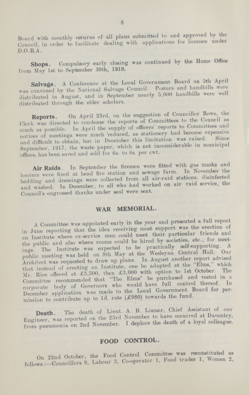 8 Board with monthly returns of all plans submitted to and approved by the Council, in order to facilitate dealing with applications for licenses under D.O.R.A. Shops. Compulsory early closing was continued by the Home Office from May 1st to September 30th, 1918. Salvage. A Conference at the Local Government Board on 5th April was convened by the National Salvage Council. Posters and handbills were distributed in August, and in September nearly 5,000 handbills were well distributed through the elder scholars. Reports. On April 23rd, on the suggestion of Councillor Rowe, the Clerk was directed to condense the reports of Committees to the Council as much as possible. In April the supply of officers' reports to Committees and notices of meetings were much reduced, as stationery had become expensive and difficult to obtain, but in December this limitation was raised. Since September, 1917, the waste paper, which is not inconsiderable in municipal offices, has been saved .and sold for 6s. to 8s. per cwt. Air Raids. In September the firemen were fitted with gas masks and hooters were fixed at head fire station and sewage farm. In November the bedding and dressings were collected from all air-raid stations, disinfected and washed. In December, to all who had worked on air raid service, the Council's engrossed thanks under seal were sent. WAR MEMORIAL. A Committee was appointed early in the year and presented a full report in June reporting that the idea receiving most support was the erection of an Institute where ex-service men could meet their particular friends and the public and also where rooms could be hired by societies, etc., for meet ings. The Institute was expected to be practically self-supporting. A public meeting was held on 9th May at the Wesleyan Central Hall. Our Architect was requested to draw up plans. In August another report advised that instead of erecting an Institute, one be adapted at the Elms, which Mr. Rice offered at £3,500, then £3,000 with option to 1st October. The Committee recommended that The Elms be purchased and vested in a corporate body of Governors who would have full control thereof. In December application was made to the Local Government Board for per mission to contribute up to 1d. rate (£980) towards the fund. Death. The death of Lieut. A. B. Lismer, Chief Assistant of our Engineer, was reported on the 23rd November to have occurred at Daventry, from pneumonia on 2nd November. I deplore the death of a loyal colleague. FOOD CONTROL. On 22nd October, the Food Control Committee was reconstituted as follows:—Councillors 9, Labour 3, Co-operator 1, Food trader 1, Women 2,