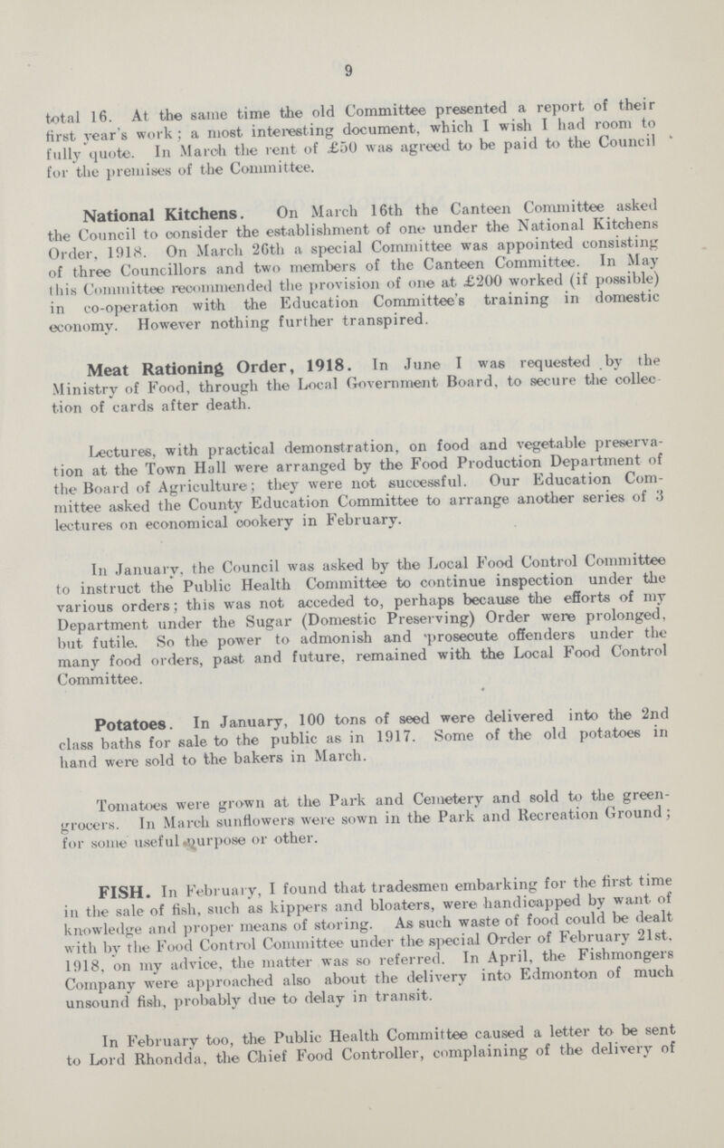 9 total 16. At the same time the old Committee presented a report of their first year's work ; a most interesting document, which I wish I had room to fully quote. In March the rent of £50 was agreed to be paid to the Council for the premises of the Committee. National Kitchens. On March 16th the Canteen Committee asked the Council to consider the establishment of one under the National Kitchens Order, 1918. On March 26th a special Committee was appointed consisting of three Councillors and two members of the Canteen Committee. In May this Committee recommended the provision of one at £200 worked (if possible) in co-operation with the Education Committee's training in domestic economy. However nothing further transpired. Meat Rationing Order, 1918. In June I was requested by the Ministry of Food, through the Local Government Board, to secure the collec tion of cards after death. Lectures, with practical demonstration, on food and vegetable preserva tion at the Town Hall were arranged by the Food Production Department of the Board of Agriculture; they were not successful. Our Education Com mittee asked the County Education Committee to arrange another series of 3 lectures on economical cookery in February. In January, the Council was asked by the Local Food Control Committee to instruct the Public Health Committee to continue inspection under the various orders; this was not acceded to, perhaps because the efforts of my Department under the Sugar (Domestic Preserving) Order were prolonged, but futile. So the power to admonish and 'prosecute offenders under the many food orders, past and future, remained with the Local Food Control Committee. Potatoes. In January, 100 tons of seed were delivered into the 2nd class baths for sale to the public as in 1917. Some of the old potatoes in hand were sold to the bakers in March. Tomatoes were grown at the Park and Cemetery and sold to the green grocers. In March sunflowers were sown in the Park and Recreation Ground; for some useful purpose or other. FISH. In February, I found that tradesmen embarking for the first time in the sale of fish, such as kippers and bloaters, were handicapped by want of knowledge and proper means of storing. As such waste of food could be dealt with by the Food Control Committee under the special Order of February 21st. 1918, on my advice, the matter was so referred. In April, the Fishmongers Company were approached also about the delivery into Edmonton of much unsound fish, probably due to delay in transit. In February too, the Public Health Committee caused a letter to be sent to Lord Rhondda, the Chief Food Controller, complaining of the delivery of