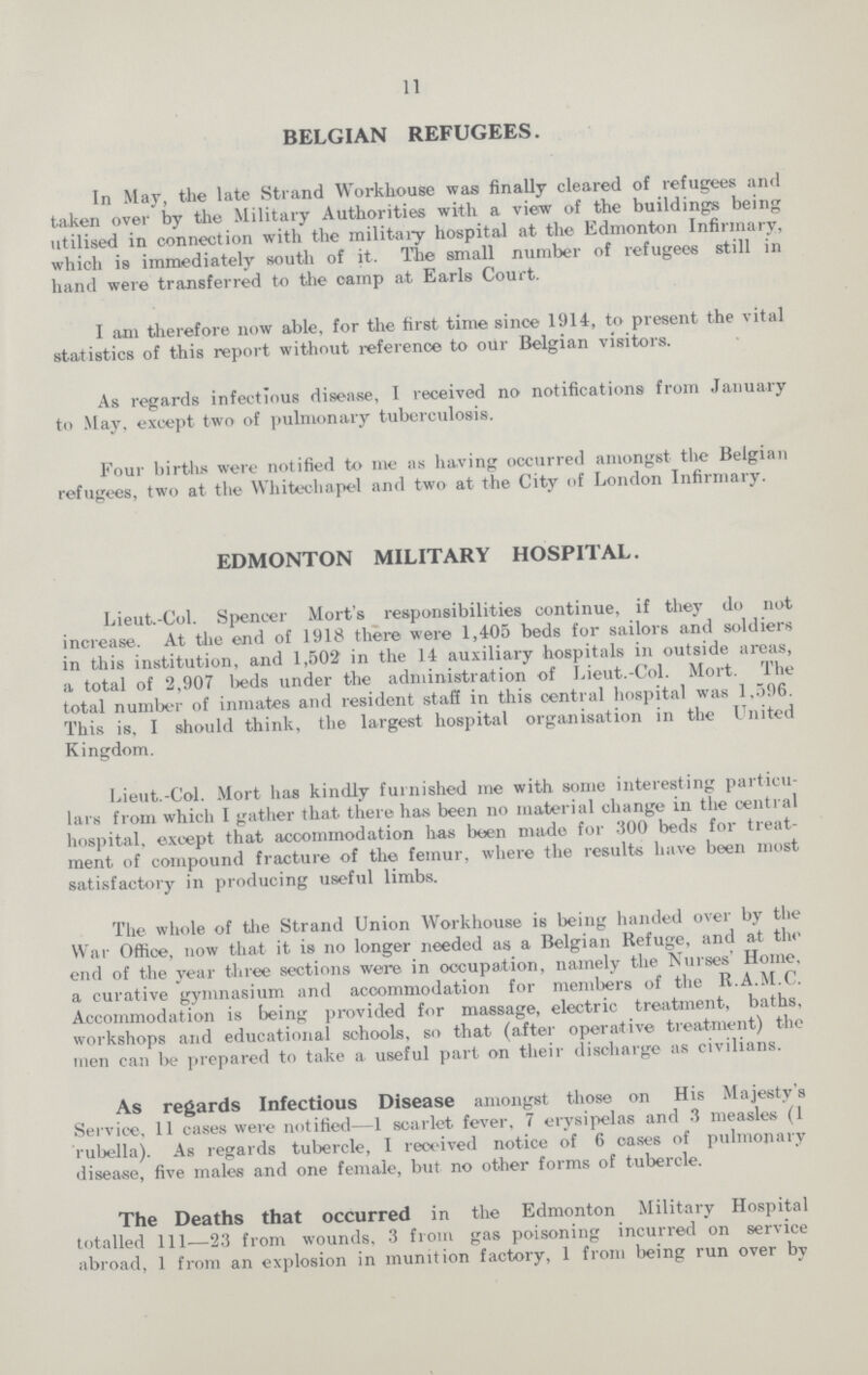 11 BELGIAN REFUGEES. In May, the late Strand Workhouse was finally cleared of refugees and taken over by the Military Authorities with a view of the buildings being utilised in connection with the military hospital at the Edmonton Infirmary, which is immediately south of it. The small number of refugees still in hand were transferred to the camp at Earls Court. I am therefore now able, for the first time since 1914, to present the vital statistics of this report without reference to our Belgian visitors. As regards infectious disease, I received no notifications from January to May, except two of pulmonary tuberculosis. Four births were notified to me as having occurred amongst the Belgian refugees, two at the Whitechapel and two at the City of London Infirmary. EDMONTON MILITARY HOSPITAL. Lieut.-Col. Spencer Mort's responsibilities continue, if they do not increase. At the end of 1918 there were 1,405 beds for sailors and soldiers in this institution, and 1,502 in the 14 auxiliary hospitals in outside areas, a total of 2,907 beds under the administration of Lieut.-Col. Mort. The total number of inmates and resident staff in this central hospital was 1,596. This is, I should think, the largest hospital organisation in the United Kingdom. Lieut.-Col. Mort has kindly furnished me with some interesting particu lars from which I gather that there has been no material change in the central hospital, except that accommodation has been made for 300 beds for treat ment of compound fracture of the femur, where the results have been most satisfactory in producing useful limbs. The whole of the Strand Union Workhouse is being handed over by the War Office, now that it is no longer needed as a Belgian Refuge, and at the end of the year three sections were in occupation, namely the Nurses' Home, a curative gymnasium and accommodation for members of the R.A.M.C. Accommodation is being provided for massage, electric treatment, baths, workshops and educational schools, so that (after operative treatment) the men can be prepared to take a useful part on their discharge as civilians. As regards Infectious Disease amongst those on His Majesty's Service, 11 cases were notified—1 scarlet fever, 7 erysipelas and 3 measles (1 rubella). As regards tubercle, I received notice of 6 oases of pulmonary disease, five males and one female, but no other forms of tubercle. The Deaths that occurred in the Edmonton Military Hospital totalled 111—23 from wounds, 3 from gas poisoning incurred on service abroad, 1 from an explosion in munition factory, 1 from being run over by