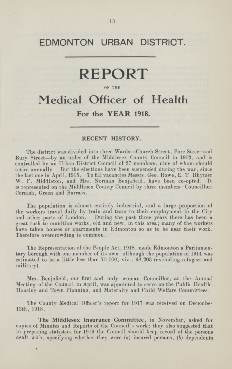 13 EDMONTON URBAN DISTRICT. report of the Medical Officer of Health For the YEAR 1918. RECENT HISTORY. The district was divided into three Wards—Church Street, Fore Street and Bury Street—by an order of the Middlesex County Council in 1903, and is controlled by an Urban District Council of 27 members, nine of whom should retire annually. But the elections have been suspended during the war, since the last one in April, 1915. To fill vacancies Messrs. Geo. Rowe, E. T. Rhymer W. F. Middleton, and Mrs. Norman Benjafield, have been co-opted. It is represented on the Middlesex County Council by three members: Councillors Cornish, Green and Barrass. The population is almost entirely industrial, and a large proportion of the workers travel daily by train and tram to their employment in the City and other parts of London. During the past three years there has been a great rush to munition works, old and new, in this area; many of the workers have taken houses or apartments in Edmonton so as to be near their work. Therefore overcrowding is common. The Representation of the People Act, 1918, made Edmonton a Parliamen tary borough with one member of its own, although the population of 1914 was estimated to be a little less than 70,000, viz., 68,203 (excluding refugees and military). Mrs. Benjafield, our first and only woman Councillor, at the Annual Meeting of the Council in April, was appointed to serve on the Public Health, Housing and Town Planning and Maternity and Child Welfare Committees The Countv Medical Officer's report for 1917 was received on December 13th, 1918. The Middlesex Insurance Committee, in November, asked for copies of Minutes and Reports of the Council's work; they also suggested that in preparing statistics for 1919 the Council should keep record of the persons dealt with, specifying whether they were (a) insured persons, (b) dependents