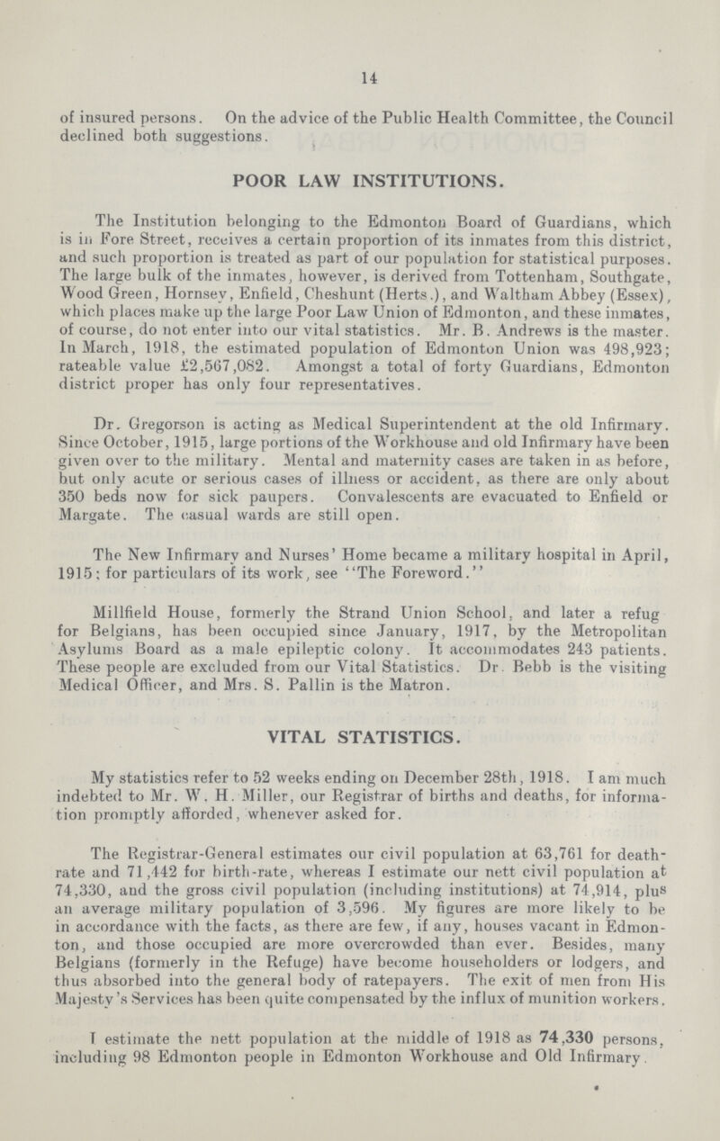 14 of insured persons. On the advice of the Public Health Committee, the Council declined both suggestions. POOR LAW INSTITUTIONS. The Institution belonging to the Edmonton Board of Guardians, which is in Fore Street, receives a certain proportion of its inmates from this district, and such proportion is treated as part of our population for statistical purposes. The large bulk of the inmates, however, is derived from Tottenham, Southgate, Wood Green, Hornsev, Enfield, Cheshunt (Herts.), and Waltham Abbey (Essex), which places make up the large Poor Law Union of Edmonton, and these inmates, of course, do not enter into our vital statistics. Mr. B. Andrews is the master. In March, 1918, the estimated population of Edmonton Union was 498,923; rateable value £2,567,082. Amongst a total of forty Guardians, Edmonton district proper has only four representatives. Dr. Gregorson is acting as Medical Superintendent at the old Infirmary. Since October, 1915, large portions of the Workhouse and old Infirmary have been given over to the military. Mental and maternity cases are taken in as before, but only acute or serious cases of illness or accident, as there are only about 350 beds now for sick paupers. Convalescents are evacuated to Enfield or Margate. The casual wards are still open. The New Infirmary and Nurses' Home became a military hospital in April, 1915; for particulars of its work, see The Foreword. Millfield House, formerly the Strand Union School, and later a refug for Belgians, has been occupied since January, 1917, by the Metropolitan Asylums Board as a male epileptic colony. It accommodates 243 patients. These people are excluded from our Vital Statistics. Dr. Bebb is the visiting Medical Officer, and Mrs. S. Pallin is the Matron. VITAL STATISTICS. My statistics refer to 52 weeks ending on December 28th, 1918. I am much indebted to Mr. W. H. Miller, our Registrar of births and deaths, for informa tion promptly afforded, whenever asked for. The Registrar-General estimates our civil population at 63,761 for death rate and 71,442 for birth-rate, whereas I estimate our nett civil population at 74,330, and the gross civil population (including institutions) at 74,914, plus an average military population of 3,596. My figures are more likely to be in accordance with the facts, as there are few, if any, houses vacant in Edmon ton, and those occupied are more overcrowded than ever. Besides, many Belgians (formerly in the Refuge) have become householders or lodgers, and thus absorbed into the general body of ratepayers. The exit of men from His Majesty's Services has been quite compensated by the influx of munition workers. T estimate the nett population at the middle of 1918 as 74,330 persons, including 98 Edmonton people in Edmonton Workhouse and Old Infirmary.