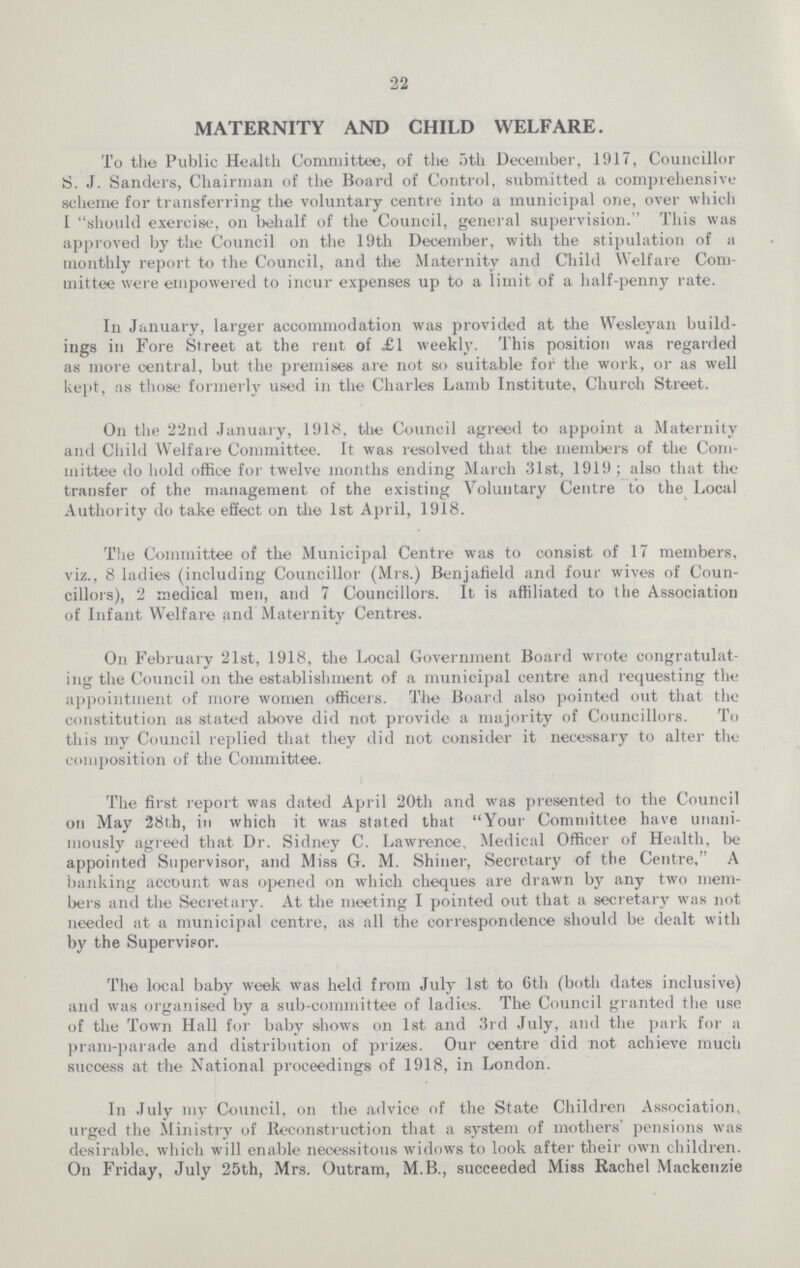 22 MATERNITY AND CHILD WELFARE. To the Public Health Committee, of the 5th December, 1917, Councillor S. J. Sanders, Chairman of the Board of Control, submitted a comprehensive scheme for transferring the voluntary centre into a municipal one, over which I should exercise, on behalf of the Council, general supervision. This was approved by the Council on the 19th December, with the stipulation of a monthly report to the Council, and the Maternity and Child Welfare Com mittee were empowered to incur expenses up to a limit of a half-penny rate. In January, larger accommodation was provided at the Wesleyan build ings in Fore Street at the rent of £1 weekly. This position was regarded as more central, but the premises are not so suitable for the work, or as well kept, as those formerly used in the Charles Lamb Institute, Church Street. On the 22nd January, 1918, the Council agreed to appoint a Maternity and Child Welfare Committee. It was resolved that the members of the Com mittee do hold office for twelve months ending March 31st, 1919; also that the transfer of the management of the existing Voluntary Centre to the Local Authority do take effect on the 1st April, 1918. The Committee of the Municipal Centre was to consist of 17 members, viz., 8 ladies (including Councillor (Mrs.) Benjafield and four wives of Coun cillors), 2 medical men, and 7 Councillors. It is affiliated to the Association of Infant Welfare and Maternity Centres. On February 21st, 1918, the Local Government Board wrote congratulat ing the Council on the establishment of a municipal centre and requesting the appointment of more women officers. The Board also pointed out that the constitution as stated above did not provide a majority of Councillors. To this my Council replied that they did not consider it necessary to alter the composition of the Committee. The first report was dated April 20th and was presented to the Council on May 28th, in which it was stated that Your Committee have unani mously agreed that Dr. Sidney C. Lawrence, Medical Officer of Health, be appointed Supervisor, and Miss 6. M. Shiner, Secretary of the Centre, A banking account was opened on which cheques are drawn by any two mem bers and the Secretary. At the meeting I pointed out that a secretary was not needed at a municipal centre, as all the correspondence should be dealt with by the Supervisor. The local baby week was held from July 1st to 6th (both dates inclusive) and was organised by a sub-committee of ladies. The Council granted the use of the Town Hall for baby shows on 1st and 3rd July, and the park for a pram-parade and distribution of prizes. Our centre did not achieve much success at the National proceedings of 1918, in London. In July my Council, on the advice of the State Children Association, urged the Ministry of Reconstruction that a system of mothers' pensions was desirable, which will enable necessitous widows to look after their own children. On Friday, July 25th, Mrs. Outram, M.B., succeeded Miss Rachel Mackenzie