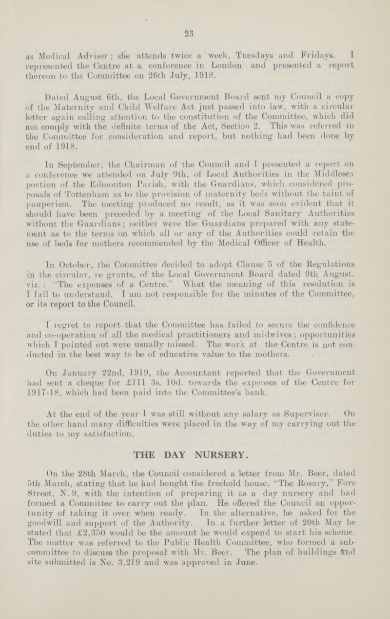 23 as Medical Adviser; she attends twice a week, Tuesdays and Fridays. I represented the Centre at a conference in London and presented a report thereon to the Committee on 26th July, 1918. Dated August 6th, the Local Government Board sent my Council a copy of the Maternity and Child Welfare Act just passed into law, with a circular letter again calling attention to the constitution of the Committee, which did not comply with the definite terms of the Act, Section 2. This was referred to the Committee for consideration and report, but nothing had been done by end of 1918. In September, the Chairman of the Council and I presented a report on a conference we attended on July 9th, of Local Authorities in the Middlesex portion of the Edmonton Parish, with the Guardians, which considered pro posals of Tottenham as to the provision of maternity beds without the taint of pauperism. The meeting produced no result, as it was soon evident that it should have been preceded by a meeting of the Local Sanitary Authorities without the Guardians; neither were the Guardians prepared with any state ment as to the terms on which all or any of the Authorities could retain the use of beds for mothers recommended by the Medical Officer of Health. In October, the Committee decided to adopt Clause 5 of the Regulations in the circular, re grants, of the Local Government Board dated 9th August, viz.: The expenses of a Centre. What the meaning of this resolution is I fail to understand. I am not responsible for the minutes of the Committee, or its report to the Council. I regret to report that the Committee has failed to secure the confidence and co-operation of all the medical practitioners and midwives; opportunities which I pointed out were usually missed. The work at the Centre is not con ducted in the best way to be of educative value to the mothers. On January 22nd, 1919, the Accountant reported that the Government had sent a cheque for £111 3s. l0d. towards the expenses of the Centre for 1917-18, which had been paid into the Committee's bank. At the end of the year I was still without any salary as Supervisor. On the other hand many difficulties were placed in the way of my carrying out the duties to my satisfaction. THE DAY NURSERY. On the 28th March, the Council considered a letter from Mr. Beer, dated 5th March, stating that he had bought the freehold house, The Rosary, Fore Street. N. 9, with the intention of preparing it as a day nursery and had formed a Committee to carry out the plan. He offered the Council an oppor tunity of taking it over when ready. In the alternative, he asked for the goodwill and support of the Authority. In a further letter of 20th May he stated that £2,350 would be the amount he would expend to start his scheme. The matter was referred to the Public Health Committee, who formed a sub committee to discuss the proposal with Mr. Beer. The plan of buildings and site submitted is No. 3,219 and was approved in June.