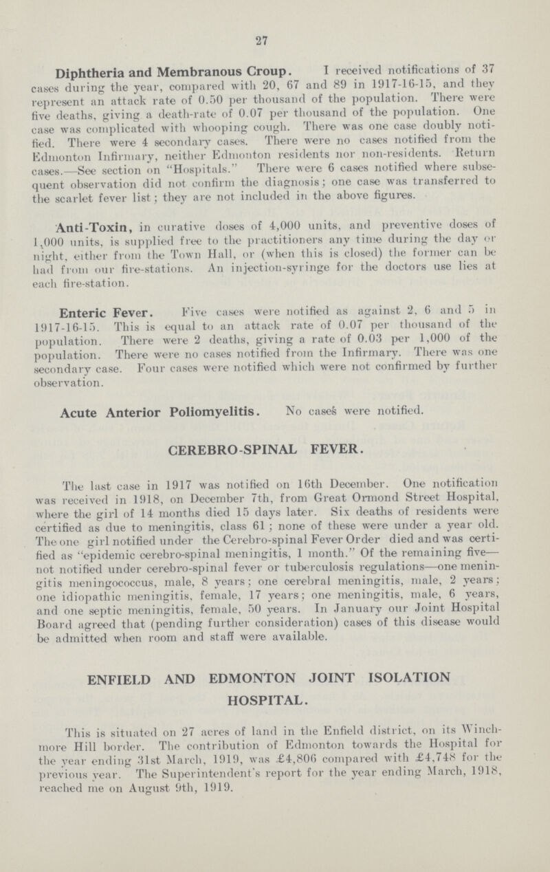 27 Diphtheria and Membranous Croup. I received notifications of 37 cases during the year, compared with 20, 67 and 89 in 1917-16-15, and they represent an attack rate of 0.50 per thousand of the population. There were five deaths, giving a death-rate of 0.07 per thousand of the population. One case was complicated with whooping cough. There was one case doubly noti fied. There were 4 secondary cases. There were no cases notified from the Edmonton Infirmary, neither Edmonton residents nor non-residents. Return cases.—See section on Hospitals. There were 6 cases notified where subse quent observation did not confirm the diagnosis; one case was transferred to the scarlet fever list; they are not included in the above figures. Anti-Toxin, in curative doses of 4,000 units, and preventive doses of 1,000 units, is supplied free to the practitioners any time during the day or night, either from the Town Hall, or (when this is closed) the former can be had from our fire-stations. An injection-syringe for the doctors use lies at each fire-station. Enteric Fever. Five cases were notified as against 2, 6 and 5 in 1917-16-15. This is equal to an attack rate of 0.07 per thousand of the population. There were 2 deaths, giving a rate of 0.03 per 1.000 of the population. There were no cases notified from the Infirmary. There was one secondary case. Four cases were notified which were not confirmed by further observation. Acute Anterior Poliomyelitis. No cases were notified. CEREBROSPINAL FEVER. The last case in 1917 was notified on 16th December. One notification was received in 1918, on December 7th, from Great Ormond Street Hospital, where the girl of 14 months died 15 days later. Six deaths of residents were certified as due to meningitis, class 61; none of these were under a year old. The one girl notified under the Cerebro-spinal Fever Order died and was certi fied as epidemic cerebro-spinal meningitis, 1 month.'' Of the remaining five— not notified under cerebro-spinal fever or tuberculosis regulations—one menin gitis meningococcus, male, 8 years; one cerebral meningitis, male, 2 years; one idiopathic meningitis, female, 17 years; one meningitis, male, 6 years, and one septic meningitis, female, 50 years. In January our Joint Hospital Board agreed that (pending further consideration) cases of this disease would be admitted when room and staff were available. ENFIELD AND EDMONTON JOINT ISOLATION HOSPITAL. This is situated on 27 acres of land in the Enfield district, on its Winch more Hill border. The contribution of Edmonton towards the Hospital for the year ending 31st March, 1919, was £4,806 compared with £4,748 for the previous year. The Superintendent's report for the year ending March, 1918, reached me on August 9th, 1919.