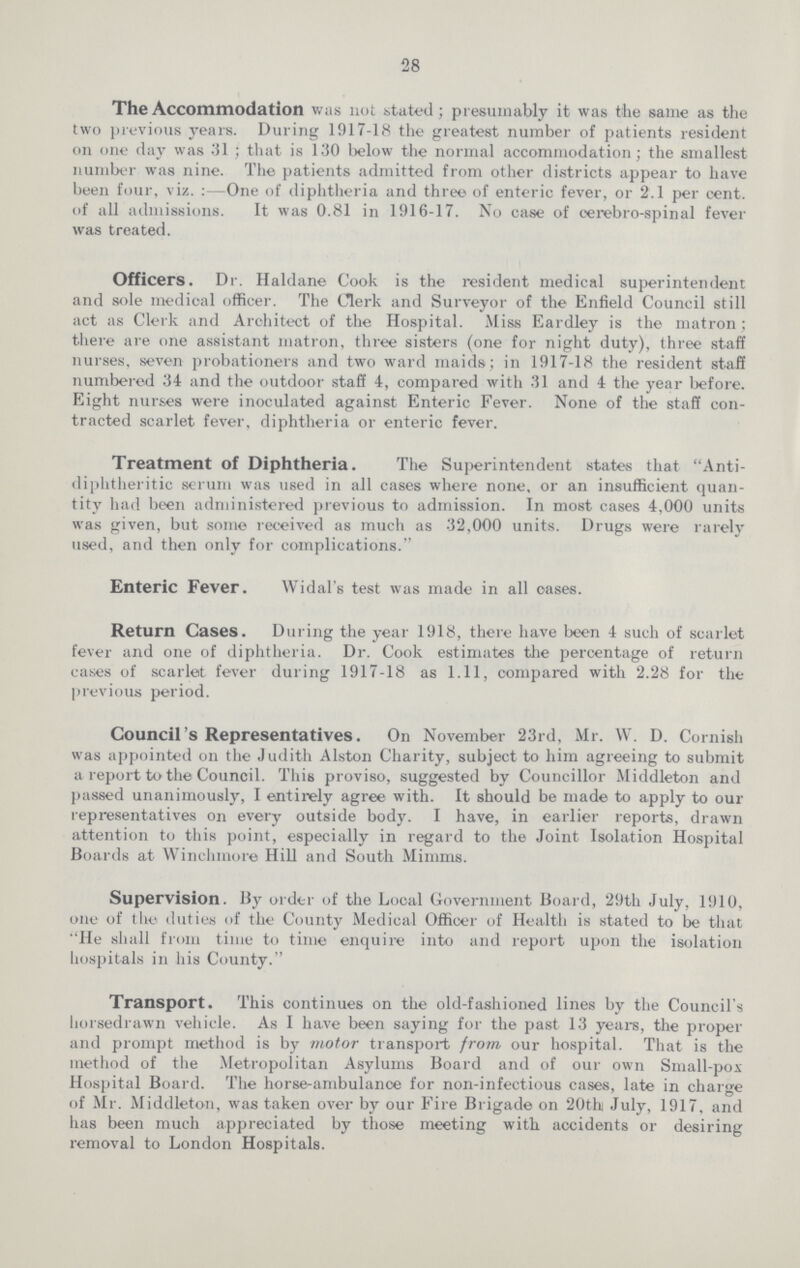 28 The Accommodation was not stated; presumably it was the same as the two previous years. During 1917-18 the greatest number of patients resident on one day was 31; that is 130 below the normal accommodation; the smallest number was nine. The patients admitted from other districts appear to have been four, viz.: One of diphtheria and three of enteric fever, or 2.1 per cent. of all admissions. It was 0.81 in 1916-17. No case of cerebro-spinal fever was treated. Officers. Dr. Haldane Cook is the resident medical superintendent and sole medical officer. The Clerk and Surveyor of the Enfield Council still act as Clerk and Architect of the Hospital. Miss Eardley is the matron; there are one assistant matron, three sisters (one for night duty), three staff nurses, seven probationers and two ward maids; in 1917-18 the resident staff numbered 34 and the outdoor staff 4, compared with 31 and 4 the year before. Eight nurses were inoculated against Enteric Fever. None of the staff con tracted scarlet fever, diphtheria or enteric fever. Treatment of Diphtheria. The Superintendent states that Anti diphtheritic serum was used in all cases where none, or an insufficient quan tity had been administered previous to admission. In most cases 4,000 units was given, but some received as much as 32,000 units. Drugs were rarely used, and then only for complications. Enteric Fever. Widal's test was made in all cases. Return Cases. During the year 1918, there have been 4 such of scarlet fever and one of diphtheria. Dr. Cook estimates the percentage of return cases of scarlet fever during 1917-18 as 1.11, compared with 2.28 for the previous period. Council's Representatives. On November 23rd, Mr. W. D. Cornish was appointed on the Judith Alston Charity, subject to him agreeing to submit a report to the Council. This proviso, suggested by Councillor Middleton and passed unanimously, I entirely agree with. It should be made to apply to our representatives on every outside body. I have, in earlier reports, drawn attention to this point, especially in regard to the Joint Isolation Hospital Boards at Winchmore Hill and South Minims. Supervision. By order of the Local Government Board, 29th July, 1910, one of the duties of the County Medical Officer of Health is stated to be that He shall from time to time enquire into and report upon the isolation hospitals in his County. Transport. This continues on the old-fashioned lines by the Council's horsedrawn vehicle. As I have been saying for the past 13 years, the proper and prompt method is by motor transport from our hospital. That is the method of the Metropolitan Asylums Board and of our own Small-pox Hospital Board. The horse-ambulance for non-infectious cases, late in charge of Mr. Middleton, was taken over by our Fire Brigade on 20th July, 1917, and has been much appreciated by those meeting with accidents or desiring removal to London Hospitals.