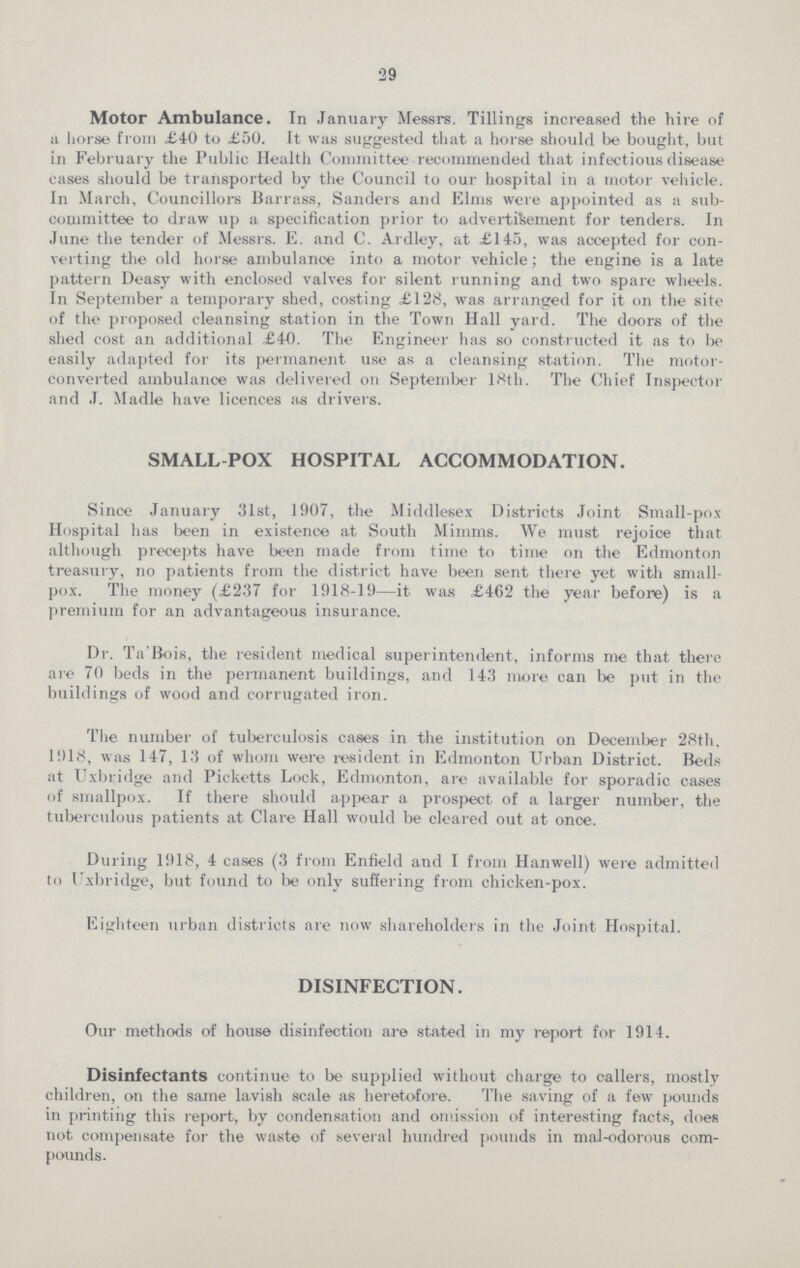 29 Motor Ambulance. In January Messrs. Tillings increased the hire of a horse from £40 to £50. It was suggested that a horse should be bought, but in February the Public Health Committee recommended that infectious disease cases should be transported by the Council to our hospital in a motor vehicle. In March, Councillors Barrass, Sanders and Elms were appointed as a sub committee to draw up a specification prior to advertisement for tenders. In June the tender of Messrs. E. and C. Ardley, at £145, was accepted for con verting the old horse ambulance into a motor vehicle; the engine is a late pattern Deasy with enclosed valves for silent running and two spare wheels. In September a temporary shed, costing £128, was arranged for it on the site of the proposed cleansing station in the Town Hall yard. The doors of the shed cost an additional £40. The Engineer has so constructed it as to be easily adapted for its permanent use as a cleansing station. The motor converted ambulance was delivered on September 18th. The Chief Inspector and J. Madle have licences as drivers. SMALL-POX HOSPITAL ACCOMMODATION. Since January 31st, 1907, the Middlesex Districts Joint Small-pox Hospital has been in existence at South Mimms. We must rejoice that although precepts have been made from time to time on the Edmonton treasury, no patients from the district have been sent there yet with small pox. The money (£237 for 1918-19—it was £462 the year before) is a premium for an advantageous insurance. Dr. Ta'Bois, the resident medical superintendent, informs me that there are 70 beds in the permanent buildings, and 143 more can be put in the buildings of wood and corrugated iron. The number of tuberculosis cases in the institution on December 28th, 1918, was 147, 13 of whom were resident in Edmonton Urban District. Beds at Uxbridge and Picketts Lock, Edmonton, are available for sporadic cases of smallpox. If there should appear a prospect of a larger number, the tuberculous patients at Clare Hall would be cleared out at once. During 1918, 4 cases (3 from Enfield and I from Hanwell) were admitted to Uxbridge, but found to be only suffering from chicken-pox. Eighteen urban districts are now shareholders in the Joint Hospital. DISINFECTION. Our methods of house disinfection are stated in my report for 1914. Disinfectants continue to be supplied without charge to callers, mostly children, on the same lavish scale as heretofore. The saving of a few pounds in printing this report, by condensation and omission of interesting facts, does not compensate for the waste of several hundred pounds in mal-odorous com pounds.