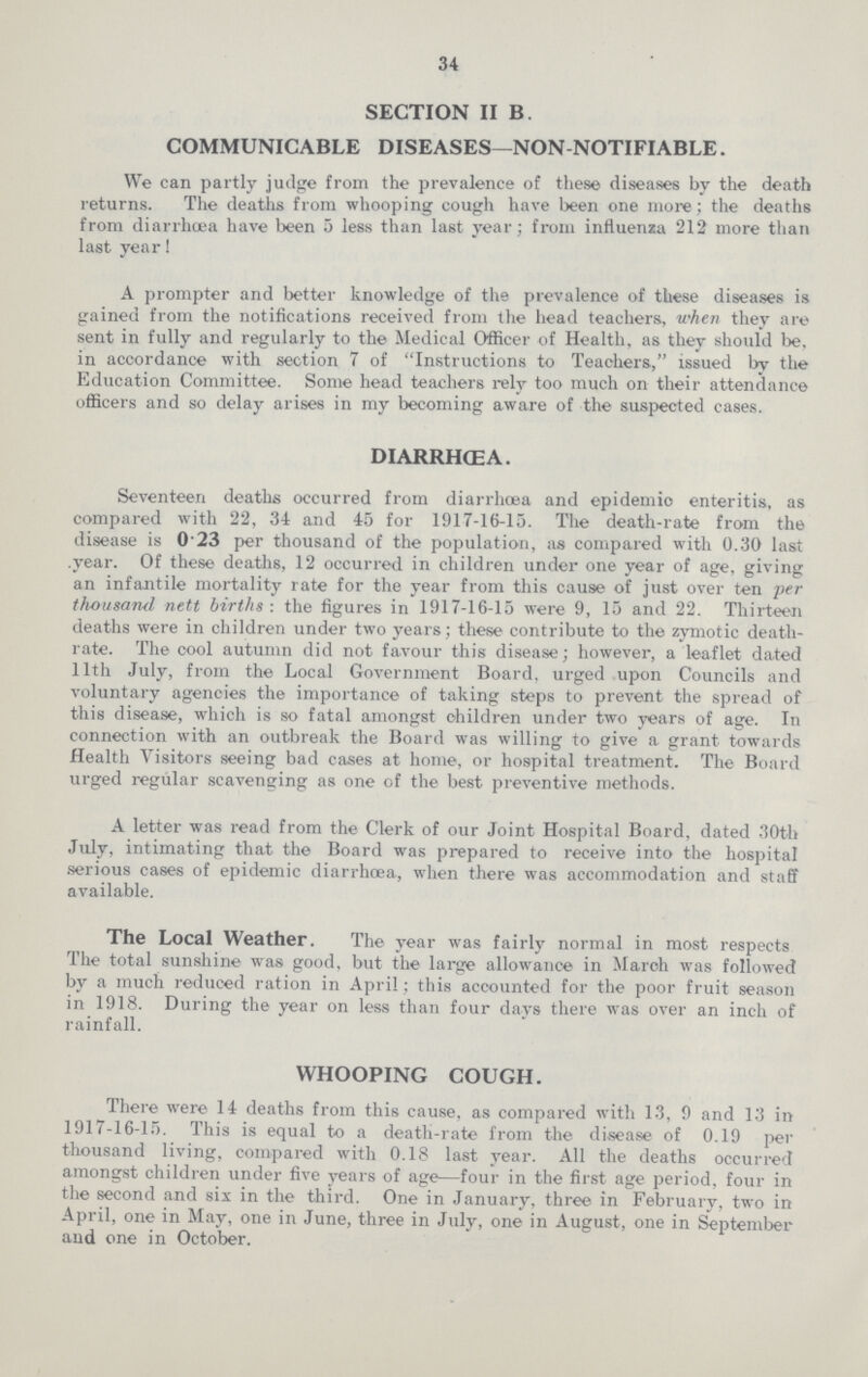 34 SECTION II B. COMMUNICABLE DISEASES—NON-NOTIFIABLE. We can partly judge from the prevalence of these diseases by the death returns. The deaths from whooping cough have been one more; the deaths from diarrhœa have been 5 less than last year; from influenza 212 more than last year! A prompter and better knowledge of the prevalence of these diseases is gained from the notifications received from the head teachers, when they are sent in fully and regularly to the Medical Officer of Health, as they should be, in accordance with section 7 of Instructions to Teachers, issued by the Education Committee. Some head teachers rely too much on their attendance officers and so delay arises in my becoming aware of the suspected cases. DIARRHŒA. Seventeen deaths occurred from diarrhœa and epidemic enteritis, as compared with 22, 34 and 45 for 1917-16-15. The death-rate from the disease is 0.23 per thousand of the population, as compared with 0.30 last year. Of these deaths, 12 occurred in children under one year of age, giving an infantile mortality rate for the year from this cause of just over ten per thousand nett births: the figures in 1917-16-15 were 9, 15 and 22. Thirteen deaths were in children under two years; these contribute to the zymotic death rate. The cool autumn did not favour this disease; however, a leaflet dated 11th July, from the Local Government Board, urged upon Councils and voluntary agencies the importance of taking steps to prevent the spread of this disease, which is so fatal amongst children under two years of age. In connection with an outbreak the Board was willing to give a grant towards Health Visitors seeing bad cases at home, or hospital treatment. The Board urged regular scavenging as one of the best preventive methods. A letter was read from the Clerk of our Joint Hospital Board, dated 30th July, intimating that the Board was prepared to receive into the hospital serious cases of epidemic diarrhœa, when there was accommodation and staff available. The Local Weather. The year was fairly normal in most respects The total sunshine was good, but the large allowance in March was followed by a much reduced ration in April; this accounted for the poor fruit season in 1918. During the year on less than four days there was over an inch of rainfall. WHOOPING COUGH. There were 14 deaths from this cause, as compared with 13, 9 and 13 in 1917-16-15. This is equal to a death-rate from the disease of 0.19 per thousand living, compared with 0.18 last year. All the deaths occurred amongst children under five years of age—four in the first age period, four in the second and six in the third. One in January, three in February, two in April, one in May, one in June, three in July, one in August, one in September and one in October.