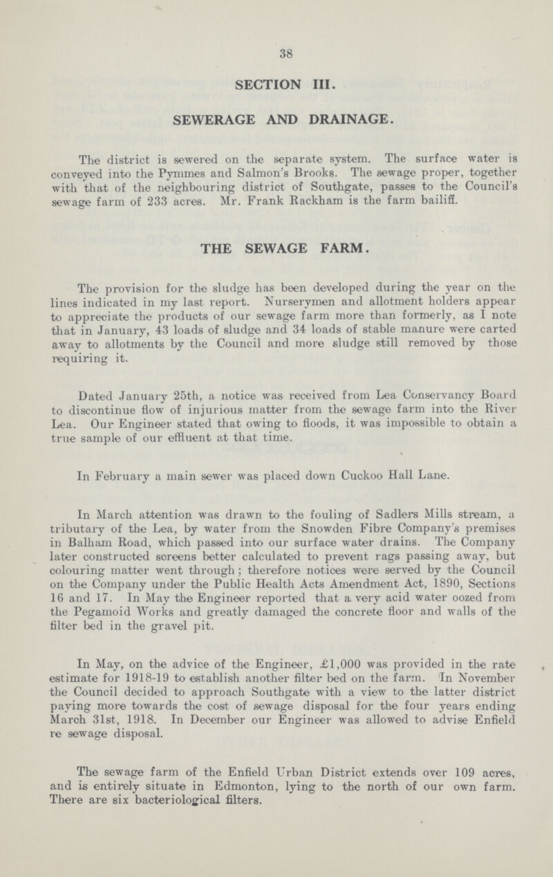 38 SECTION III. SEWERAGE AND DRAINAGE. The district is sewered on the separate system. The surface water is conveyed into the Pymmes and Salmon's Brooks. The sewage proper, together with that of the neighbouring distriot of Southgate, passes to the Council's sewage farm of 233 acres. Mr. Frank Rackham is the farm bailiff. THE SEWAGE FARM. The provision for the sludge has been developed during the year on the lines indicated in my last report. Nurserymen and allotment holders appear to appreciate the products of our sewage farm more than formerly, as I note that in January, 43 loads of sludge and 34 loads of stable manure were carted away to allotments by the Council and more sludge still removed by those requiring it. Dated January 25th, a notice was received from Lea Conservancy Board to discontinue flow of injurious matter from the sewage farm into the River Lea. Our Engineer stated that owing to floods, it was impossible to obtain a true sample of our effluent at that time. In February a main sewer was placed down Cuckoo Hall Lane. In March attention was drawn to the fouling of Sadlers Mills stream, a tributary of the Lea, by water from the Snowden Fibre Company's premises in Balham Road, which passed into our surface water drains. The Company later constructed screens better calculated to prevent rags passing away, but colouring matter went through; therefore notices were served by the Council on the Company under the Public Health Acts Amendment Act, 1890, Sections 16 and 17. In May the Engineer reported that a very acid water oozed from the Pegamoid Works and greatly damaged the concrete floor and walls of the filter bed in the gravel pit. In May, on the advice of the Engineer, £1,000 was provided in the rate estimate for 1918-19 to establish another filter bed on the farm. In November the Council decided to approach Southgate with a view to the latter district paying more towards the cost of sewage disposal for the four years ending March 31st, 1918. In December our Engineer was allowed to advise Enfield re sewage disposal. The sewage farm of the Enfield Urban District extends over 109 acres, and is entirely situate in Edmonton, lying to the north of our own farm. There are six bacteriological filters.