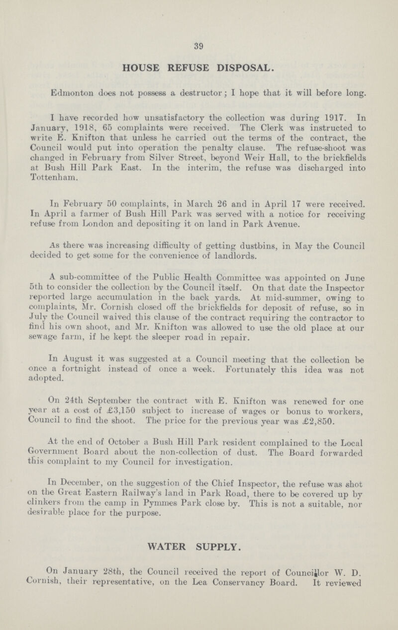 39 HOUSE REFUSE DISPOSAL. Edmonton does not possess a destructor; I hope that it will before long. I have recorded how unsatisfactory the collection was during 1917. In January, 1918, 65 complaints were received. The Clerk was instructed to write E. Knifton that unless he carried out the terms of the contract, the Council would put into operation the penalty clause. The refuse-shoot was changed in February from Silver Street, beyond Weir Hall, to the brickfields at Bush Hill Park East. In the interim, the refuse was discharged into Tottenham. In February 50 complaints, in March 26 and in April 17 were received. In April a farmer of Bush Hill Park was served with a notice for receiving refuse from London and depositing it on land in Park Avenue. As there was increasing difficulty of getting dustbins, in May the Council decided to get some for the convenience of landlords. A sub-committee of the Public Health Committee was appointed on June 5th to consider the collection by the Council itself. On that date the Inspector reported large accumulation in the back yards. At mid-summer, owing to complaints, Mr. Cornish closed off the brickfields for deposit of refuse, so in July the Council waived this clause of the contract requiring the contractor to find his own shoot, and Mr. Knifton was allowed to use the old place at our sewage farm, if he kept the sleeper road in repair. In August it was suggested at a Council meeting that the collection be once a fortnight instead of once a week. Fortunately this idea was not adopted. On 24th September the contract with E. Knifton was renewed for one year at a cost of £3,150 subject to increase of wages or bonus to workers, Council to find the shoot. The price for the previous year was £2,850. At the end of October a Bush Hill Park resident complained to the Local Government Board about the non-collection of dust. The Board forwarded this complaint to my Council for investigation. In December, on the suggestion of the Chief Inspector, the refuse was shot on the Great Eastern Railway's land in Park Road, there to be covered up by clinkers from the camp in Pymmes Park close by. This is not a suitable, nor desirable place for the purpose. WATER SUPPLY. On January 28th, the Council received the report of Councillor W. D. Cornish, their representative, on the Lea Conservancy Board. It reviewed