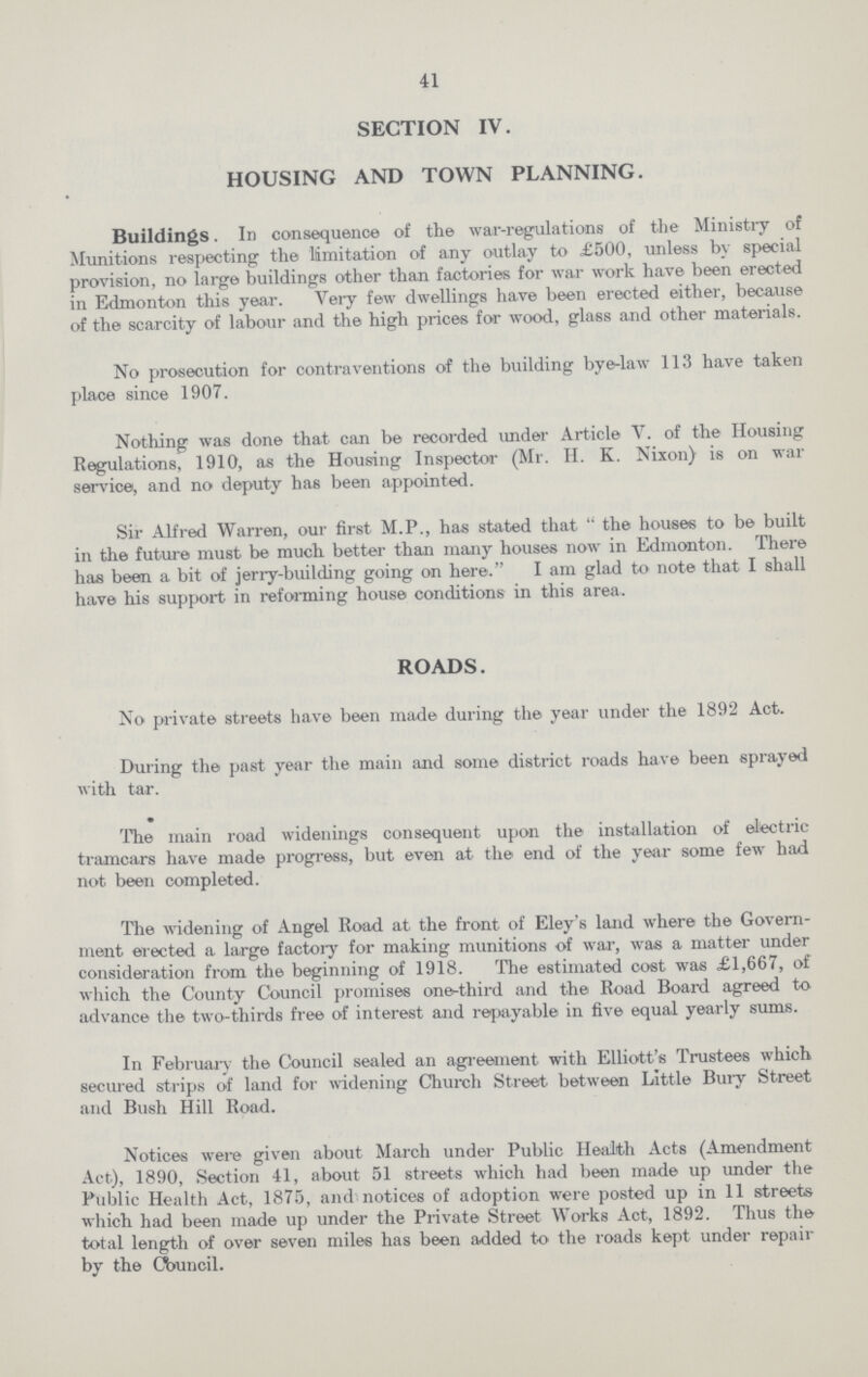 41 SECTION IV. HOUSING AND TOWN PLANNING. Buildings. In consequence of the war-regulations of the Ministry of Munitions respecting the limitation of any outlay to £500, unless by special provision, no large buildings other than factories for war work have been erected in Edmonton this year. Very few dwellings have been erected either, because of the scarcity of labour and the high prices for wood, glass and other materials. No prosecution for contraventions of the building bye-law 113 have taken place since 1907. Nothing was done that can be recorded under Article V. of the Housing Regulations, 1910, as the Housing Inspector (Mr. H. K. Nixon) is on war service, and no deputy has been appointed. Sir Alfred Warren, our first M.P., has stated that the houses to be built in the future must be much better than many houses now in Edmonton. There has been a bit of jerry-building going on here. I am glad to note that I shall have his support in reforming house conditions in this area. ROADS. No private streets have been made during the year under the 1892 Act. During the past year the main and some district roads have been sprayed with tar. The main road wideningS consequent upon the installation of electric tramcars have made progress, but even at the end of the year some few had not been completed. The widening of Angel Road at the front of Eley's land where the Govern ment erected a large factory for making munitions of war, was a matter under consideration from the beginning of 1918. The estimated cost was £1,667, of which the County Council promises one-third and the Road Board agreed to advance the two-thirds free of interest and repayable in five equal yearly sums. In February the Council sealed an agreement with Elliott's Trustees which secured strips of land for widening Church Street between Little Bury Street and Bush Hill Road. Notices were given about March under Public Health Acts (Amendment Act), 1890, Section 41, about 51 streets which had been made up under the Public Health Act, 1875, and notices of adoption were posted up in 11 streets which had been made up under the Private Street Works Act, 1892. Thus the total length of over seven miles has been added to the roads kept under repair by the Council.