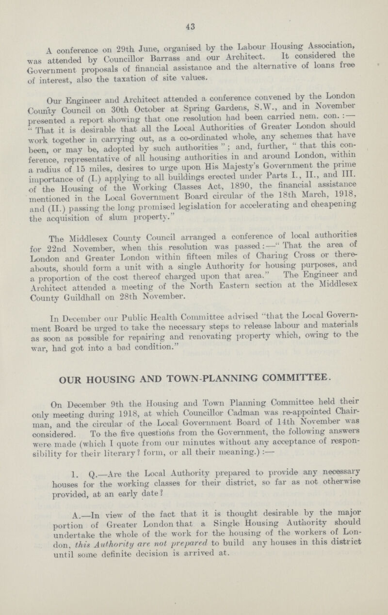43 A conference on '29th June, organised by the Labour Housing Association, was attended by Councillor Barrass and our Architect. It considered the Government proposals of financial assistance and the alternative of loans free of interest, also the taxation of site values. Our Engineer and Architect attended a conference convened by the London County Council on 30th October at Spring Gardens, S.W., and in November presented a report showing that one resolution had been carried nem. con.:— That it is desirable that all the Local Authorities of Greater London should work together in carrying out, as a co-ordinated whole, any schemes that have been, or may be, adopted by such authorities; and, further, that this con ference, representative of all housing authorities in and around London, within a radius of 15 miles, desires to urge upon His Majesty's Government the prime importance of (I.) applying to all buildings erected under Parts I., II., and III. of the Housing of the Working Classes Act, 1890, the financial assistance mentioned in the Local Government Board circular of the 18th March, 1918, and (II.) passing the long promised legislation for accelerating and cheapening the acquisition of slum property. The Middlesex County Council arranged a conference of local authorities for 22nd November, when this resolution was passed:—That the area of London and Greater London within fifteen miles of Charing Cross or there abouts, should form a unit with a single Authority for housing purposes, and a proportion of the cost thereof charged upon that area. The Engineer and Architect attended a meeting of the North Eastern section at the Middlesex County Guildhall on 28th November. In December our Public Health Committee advised that the Local Govern ment Board be urged to take the necessary steps to release labour and materials as soon as possible for repairing and renovating property which, owing to the war, had got into a bad condition. OUR HOUSING AND TOWN PLANNING COMMITTEE. On December 9th the Housing and Town Planning Committee held their only meeting during 1918, at which Councillor Cadman was re-appointed Chair man, and the circular of the Local Government Board of 14th November was considered. To the five questions from the Government, the following answers were made (which I quote from our minutes without any acceptance of respon sibility for their literary? form, or all their meaning.):— 1. Q.—Are the Local Authority prepared to provide any necessary houses for the working classes for their district, so far as not otherwise provided, at an early date? A.—In view of the fact that it is thought desirable by the major portion of Greater London that a Single Housing Authority should undertake the whole of the work for the housing of the workers of Lon don, this Authority are not prepaired to build any houses in this district until some definite decision is arrived at.