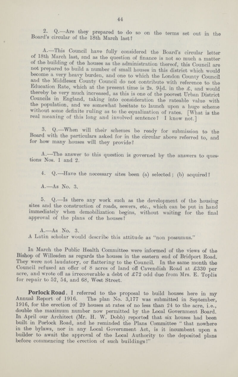 44 2. Q.—Are they prepared to do so on the terms set out in the Board's circular of the 18th March last? A.—This Council have fully considered the Board's circular letter of 18th March last, and as the question of finance is not so much a matter of the building of the houses as the administration thereof, this Council are not prepared to build a number of small houses in this district which would become a very heavy burden, and one to which the London County Council and the Middlesex County Council do not contribute with reference to the Education Rate, which at the present time is 2s. 9½d. in the £, and would thereby be very much increased, as this is one of the poorest Urban District Councils in England, taking into consideration the rateable value with the population, and we somewhat hesitate to launch upon a huge scheme without some definite ruling as to the equalization of rates. [What is the real meaning of this long and involved sentence? I know not.] 3. Q.—When will their schemes be ready for submission to the Board with the particulars asked for in the circular above referred to, and for how many houses will they provide? A.—The answer to this question is governed by the answers to ques tions Nos. 1 and 2. 4. Q.—Have the necessary sites been (a) selected; (b) acquired? A.—As No. 3. 5. Q.—Is there any work such as the development of the housing sites and the construction of roads, sewers, etc., which can be put in hand immediately when demobilization begins, without waiting for the final approval of the plans of the houses? A.—As No. 3. A Latin scholar would describe this attitude as non possumus. In March the Public Health Committee were informed of the views of the Bishop of Willesden as regards the houses in the eastern end of Bridport Road. They were not laudatory, or flattering to the Council. In the same month the Council refused an offer of 8 acres of land off Cavendish Road at £330 per acre, and wrote off as irrecoverable a debt of £72 odd due from Mrs. E. Toplis for repair to 52, 54, and 68, West Street. PorlockRoad. I referred to the proposal to build houses here in my Annual) Report of 1916. The plan No. 3,177 was submitted in September, 1916, for the erection of 29 houses at rates of no less than 24 to the acre, i.e., double the maximum number now permitted by the Local Government Board. In April our Architect (Mr. H. W. Dobb) reported that six houses had been built in Porlock Road, and he reminded the Plans Committee  that nowhere in the bylaws, nor in any Local Government Act, is it incumbent upon a builder to await the approval of the Local Authority to the deposited plans before commencing the erection of such buildings!