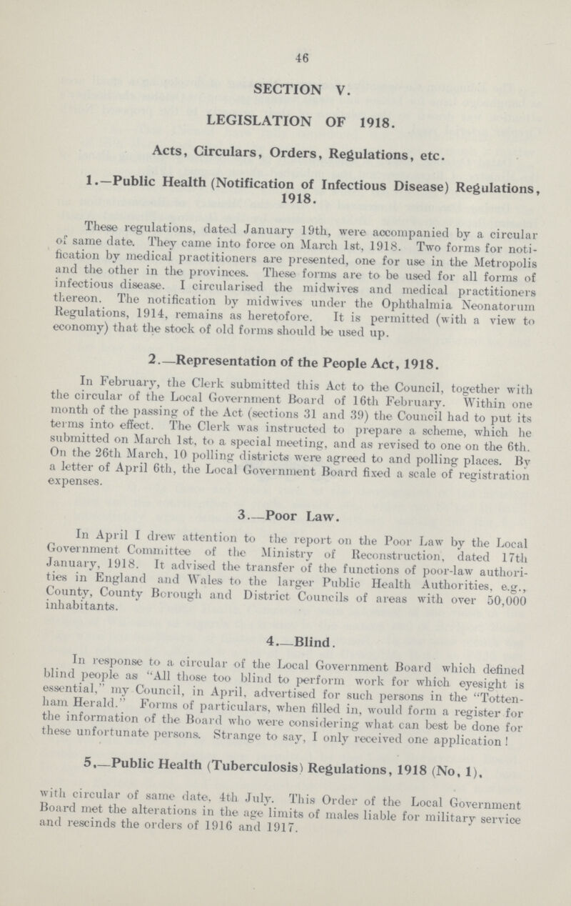 46 SECTION V. LEGISLATION OF 1918. Acts, Circulars, Orders, Regulations, etc. 1.—Public Health (Notification of Infectious Disease) Regulations, 1918. These regulations, dated January 19th, were accompanied by a circular of same date. They came into force on March 1st, 1918. Two forms for noti fication by medical praotitioners are presented, one for use in the Metropolis and the other in the provinces. These forms are to be used for all forms of infectious disease. I circularised the midwives and medical practitioners thereon. The notification by midwives under the Ophthalmia Neonatorum Regulations, 1914, remains as heretofore. It is permitted (with a view to economy) that the stock of old forms should be used up. 2.—Representation of the People Act, 1918. In February, the Clerk submitted this Act to the Council, together with the circular of the Local Government Board of 16th February. Within one month of the passing of the Act (sections 31 and 39) the Council had to put its terms into effect. The Clerk was instructed to prepare a scheme, which he submitted on March 1st, to a special meeting, and as revised to one on the 6th. On the 26th March, 10 polling districts were agreed to and polling places. By a letter of April 6th, the Local Government Board fixed a scale of registration expenses. 3.—Poor Law. In April I drew attention to the report on the Poor Law by the Local Government Committee of the Ministry of Reconstruction, dated 17th January, 1918. It advised the transfer of the functions of poor-law authori ties in England and Wales to the larger Public Health Authorities, e.g., County, County Borough and District Councils of areas with over 50,000 inhabitants. 4.—Blind. In response to a circular of the Local Government Board which defined blind people as All those too blind to perform work for which eyesight is essential, my Council, in April, advertised for such persons in the Totten ham Herald. Forms of particulars, when filled in, would form a register for the information of the Board who were considering what can best be done for these unfortunate persons. Strange to say, I only received one application ! 5.—Public Health (Tuberculosis) Regulations, 1918 (No, 1). with circular of same date, 4th July. This Order of the Local Government Board met the alterations in the age limits of males liable for military service and rescinds the orders of 1916 and 1917.