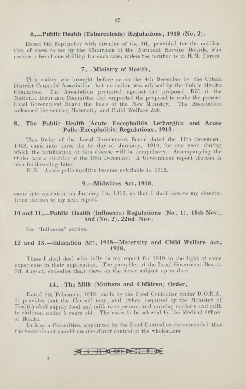 47 6. Public Health (Tuberculosis) Regulations, 1918 (No. 2), Dated 6th September with circular of the 9th, provided for the notifica tion of cases to me by the Chairmen of the National Service Boards, who receive a fee of one shilling for each case, unless the notifier is in H.M. Forces. 7.—Ministry of Health, This matter was brought before us on the 4th December by the Urban District Councils' Association, but no action was advised by the Public Health Committee. The Association protested against the proposed Bill of the National Insurance Committee and supported the proposal to make the present Local Government Board the basis of the New Ministry. The Association welcomed the coming Maternity and Child Welfare Act. 8. The Public Health (Acute Encephalitis Lethargica and Acute Polio-Encephalitis) Regulations, 1918. This Order of the Local Government Board dated the Nth December, 1918, came into force the 1st day of Janaury, 1919, for one year, during which the notification of this disease will be compulsory. Accompanying the Order was a circular of the 18th December. A Government report thereon is also forthcoming later. N.B.—Acute polio-myelitis became notifiable in 1912. 9.—Midwives Act, 1918. came into operation on January 1st, 1919, so that I shall reserve my observa tions thereon to my next report. 10 and 11.—Public Health (Influenza) Regulations (No, 1), 18th Nov,, and (No. 2), 22nd Nov, See Influenza section. 12 and 13.—Education Act, 1918—Maternity and Child Welfare Act, 1918. These I shall deal with fully in my report for 1919 in the light of some experience in their application. The pamphlet of the Local Goverment Board, 9th August, embodies their views on the latter subject up to date. 14. The Milk (Mothers and Children) Order. Dated 8th February, 1918, made by the Food Controller under D.O.R.A. It provides that the Council may, and (when required by the Ministry of Health) shall supply food and milk to expectant and nursing mothers and milk to children under 5 years old. The cases to be selected by the Medical Officer of Health. In May a Committee, appointed by the Food Controller, recommended that the Government should assume direct control of the wholesalers.