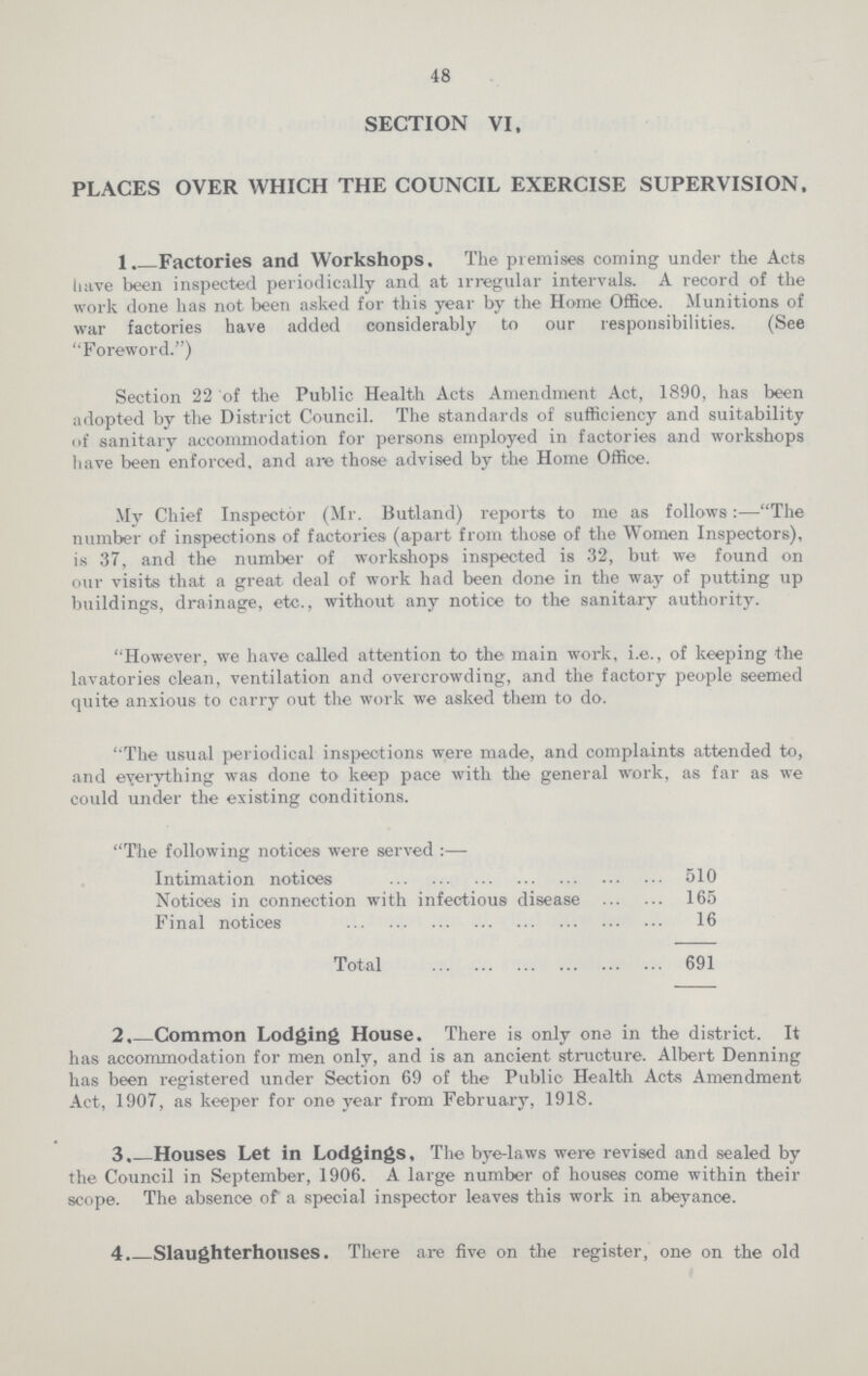 48 SECTION VI. PLACES OVER WHICH THE COUNCIL EXERCISE SUPERVISION. 1. Factories and Workshops. The premises coming under the Acts have been inspected periodically and at irregular intervals. A record of the work done has not been asked for this year by the Home Office. Munitions of war factories have added considerably to our responsibilities. (See Foreword.) Section 22 of the Public Health Acts Amendment Act, 1890, has been adopted by the District Council. The standards of sufficiency and suitability of sanitary accommodation for persons employed in factories and workshops have been enforced, and are those advised by the Home Office. My Chief Inspector (Mr. Butland) reports to me as follows:—The number of inspections of factories (apart from those of the Women Inspectors), is 37, and the number of workshops inspected is 32, but we found on our visits that a great deal of work had been done in the way of putting up buildings, drainage, etc., without any notice to the sanitary authority. However, we have called attention to the main work, i.e., of keeping the lavatories clean, ventilation and overcrowding, and the factory people seemed quite anxious to carry out the work we asked them to do. The usual periodical inspections were made, and complaints attended to, and everything was done to keep pace with the general work, as far as we could under the existing conditions. The following notices were served:— Intimation notices 510 Notices in connection with infectious disease 165 Final notices 16 Total 691 2.—Common Lodging House. There is only one in the district. It has accommodation for men only, and is an ancient structure. Albert Denning has been registered under Section 69 of the Public Health Acts Amendment Act, 1907, as keeper for one year from February, 1918. 3.—Houses Let in Lodgings. The bye-laws were revised and sealed by the Council in September, 1906. A large number of houses come within their scope. The absence of a special inspector leaves this work in abeyance. 4. Slaughterhouses. There are five on the register, one on the old