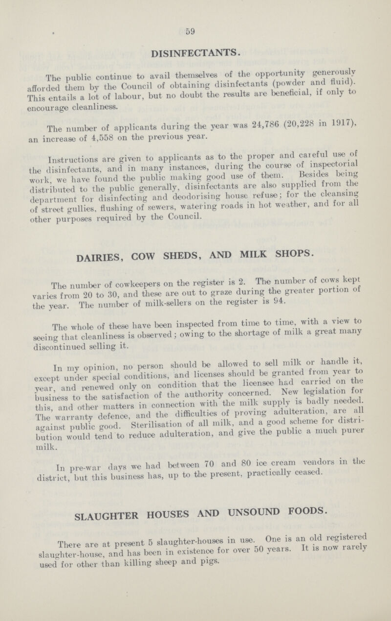59 DISINFECTANTS. The public continue to avail themselves of the opportunity generously afforded them by the Council of obtaining disinfectants (powder and fluid). This entails a lot of labour, but no doubt the results are beneficial, if only to encourage cleanliness. The number of applicants during the year was 24,786 (20,228 in 1917). an increase of 4,558 on the previous year. Instructions are given to applicants as to the proper and careful use of the disinfectants, and in many instances, during the course of inspectorial work, we have found the public making good use of them. Besides being distributed to the public generally, disinfectants are also supplied from the department for disinfecting and deodorising house refuse; for the cleansing of street gullies, flushing of sewers, watering roads in hot weather, and for all other purposes required by the Council. DAIRIES, COW SHEDS, AND MILK SHOPS. The number of cowkeepers on the register is 2. The number of cows kept varies from 20 to 30, and these are out to graze during the greater portion of the year. The number of milk-sellers on the register is 94. The whole of these have been inspected from time to time, with a view to seeing that cleanliness is observed; owing to the shortage of milk a great many discontinued selling it. In my opinion, no person should be allowed to sell milk or handle it, except under special conditions, and licenses should be granted from year to year, and renewed only on condition that the licensee had carried on the business to the satisfaction of the authority concerned. New legislation for this, and other matters in connection with the milk supply is badly needed. The warranty defence, and the difficulties of proving adulteration, are all against public good. Sterilisation of all milk, and a good scheme for distri bution would tend to reduce adulteration, and give the public a much purer milk. In pre-war days we had between 70 and 80 ice cream vendors in the district, but this business has, up to the present, practically ceased. SLAUGHTER HOUSES AND UNSOUND FOODS. There are at present 5 slaughter-houses in use. One is an old registered slaughter-house, and has been in existence for over 50 years. It is now rarely used for other than killing sheep and pigs.