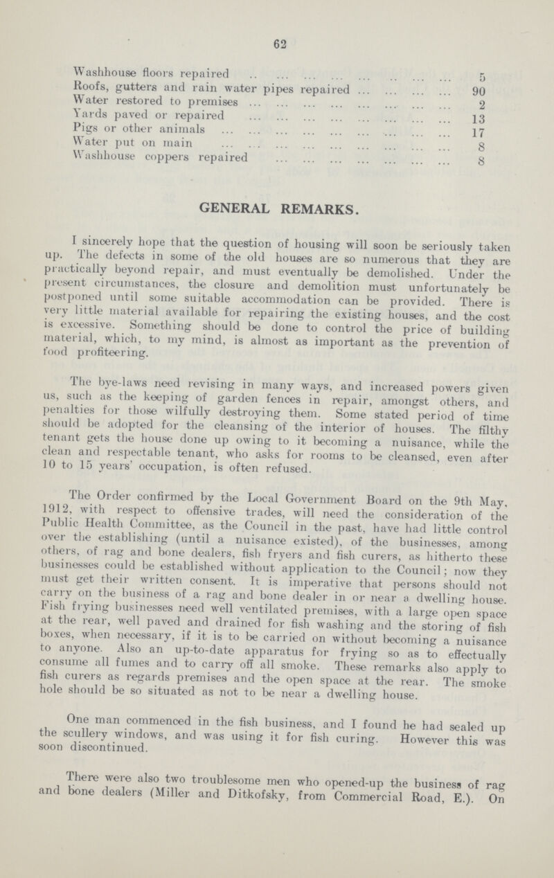 62 Washhouse floors repaired 5 Roofs, gutters and rain water pipes repaired 90 Water restored to premises 2 Yards paved or repaired 13 Pigs or other animals 17 Water put on main 8 Washhouse coppers repaired 8 GENERAL REMARKS. I sincerely hope that the question of housing will soon be seriously taken up. The defects in some of the old houses are so numerous that they are practically beyond repair, and must eventually be demolished. Under the present circumstances, the closure and demolition must unfortunately be postponed until some suitable accommodation can be provided. There is very little material available for repairing the existing houses, and the cost is excessive. Something should be done to control the price of building material, which, to my mind, is almost as important as the prevention of food profiteering. The bye-laws need revising in many ways, and increased powers given us, such as the keeping of garden fences in repair, amongst others, and penalties for those wilfully destroying them. Some stated period of time should be adopted for the cleansing of the interior of houses. The filthy tenant gets the house done up owing to it becoming a nuisance, while the clean and respectable tenant, who asks for rooms to be cleansed, even after 10 to 15 years' occupation, is often refused. The Order confirmed by the Local Government Board on the 9th May, 1912, with respect to offensive trades, will need the consideration of the Public Health Committee, as the Council in the past, have had little control over the establishing (until a nuisance existed), of the businesses, among others, of rag and bone dealers, fish fryers and fish curers, as hitherto these businesses could be established without application to the Council; now they must get their written consent. It is imperative that persons should not carry on the business of a rag and bone dealer in or near a dwelling house. Fish frying businesses need well ventilated premises, with a large open space at the rear, well paved and drained for fish washing and the storing of fish boxes, when necessary, if it is to be carried on without becoming a nuisance to anyone. Also an up-to-date apparatus for frying so as to effectually consume all fumes and to carry off all smoke. These remarks also apply to fish curers as regards premises and the open space at the rear. The smoke hole should be so situated as not to be near a dwelling house. One man commenced in the fish business, and I found he had sealed up the scullery windows, and was using it for fish curing. However this was soon discontinued. There were also two troublesome men who opened-up the business of rag and bone dealers (Miller and Ditkofsky, from Commercial Road, E.). On