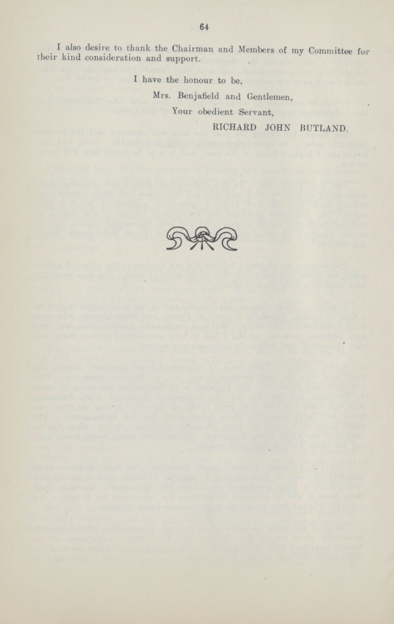 64 I also desire to thank the Chairman and Members of my Committee fo their kind consideration and support. I have the honour to be, Mrs. Benjafield and Gentlemen, Your obedient Servant, RICHARD JOHN BUTLAND.