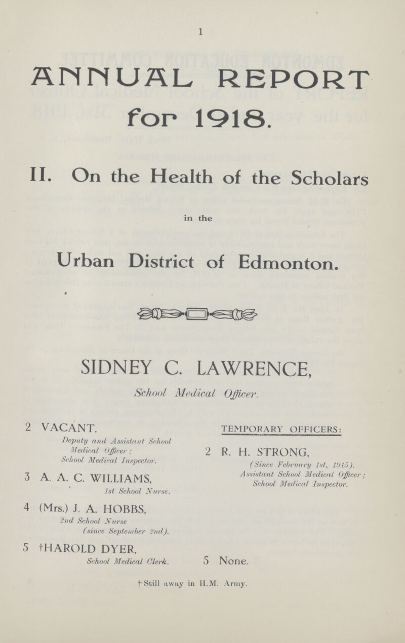 1 ANNUAL REPORT for 1918. II. On the Health of the Scholars in the Urban District of Edmonton. SIDNEY C. LAWRENCE, School Medical Officer. 2 VACANT. TEMPORARY OFFICERS: Deputy and Assistant School Medical Officer; 2 R. H. STRONG, School Medical Inspector. (Since February 1st, 1915). Assistant School Medical Officer; 3. A. A. WILLIAMS, School Medical Inspector. 1st School Nurse. 4 (Mrs.) J. A. HOBBS, 2nd School Nurse (since September 2nd). 5 tHAROLD DYER. School Medical Clerk. 5 None. † Still away in H.M. Army.