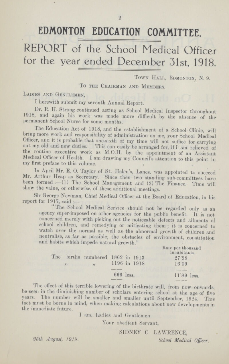 2 EDMONTON EDUCATION COMMITTEE. REPORT of the School Medical Officer for the year ended December 31st, 1918. Town Hali., Edmonton, N. 9. To the Chairman and Members. Ladies and Gentlemen, I herewith submit my seventh Annual Keport. Dr. K. H. Strong continued acting as School Medical Inspector throughout 1918, and again his work was made more difficult by the absence of the permanent School Nurse for some months. The Education Act of 1918, and the establishment of a School Clinic, will bring more work and responsibility of administration on me, your School Medical Officer, and it is probable that one-sixth of my time will not suffice for carrying out my old and new duties. This can easily be arranged for, if I am relieved of the routine executive work as M.O.H. by the appointment of an Assistant Medical Officer of Health. I am drawing my Council's attention to this point in my first preface to this volume. In April Mr. E. 0. Taylor of St. Helen's, Lanes, was appointed to succeed Mr. Arthur Heap as Secretary. Since then two standing sub committees have been formed:—(l) The School Management and (2) The Finance. Time will show the value, or otherwise, of these additional meetings. Sir George Newman, Chief Medical Officer at the Board of Education, in his report for 1917, said  The School Medical Service should not be regarded only as an agency Super-imposed on other agencies for the public benefit. It is not concerned merely with picking out the noticeable defects and ailments of school children, and remedying or mitigating them ; it is concerned to watch over the normal as well as the abnormal growth of children and neutralise, as far as possible, the obstacles of environment, constitution and habits which impede natural growth. Rate per thousand inhabitants. The births numbered 1862 in 1913 27'98 1196 in 1918 16'09 666 less. 11'89 less. The effect of this terrible lowering of the birthrate will, from now onwards, be seen in the diminishing number of scholars entering school at the age of five years. The number will be smaller and smaller until September, 1924. This fact must be borne in mind, when making calculations about new developments in the immediate future. I am, Ladies and Gentlemen Your obedient Servant, 25th August, 1919. SIDNEY C. LAWRENCE, School Medical Officer.