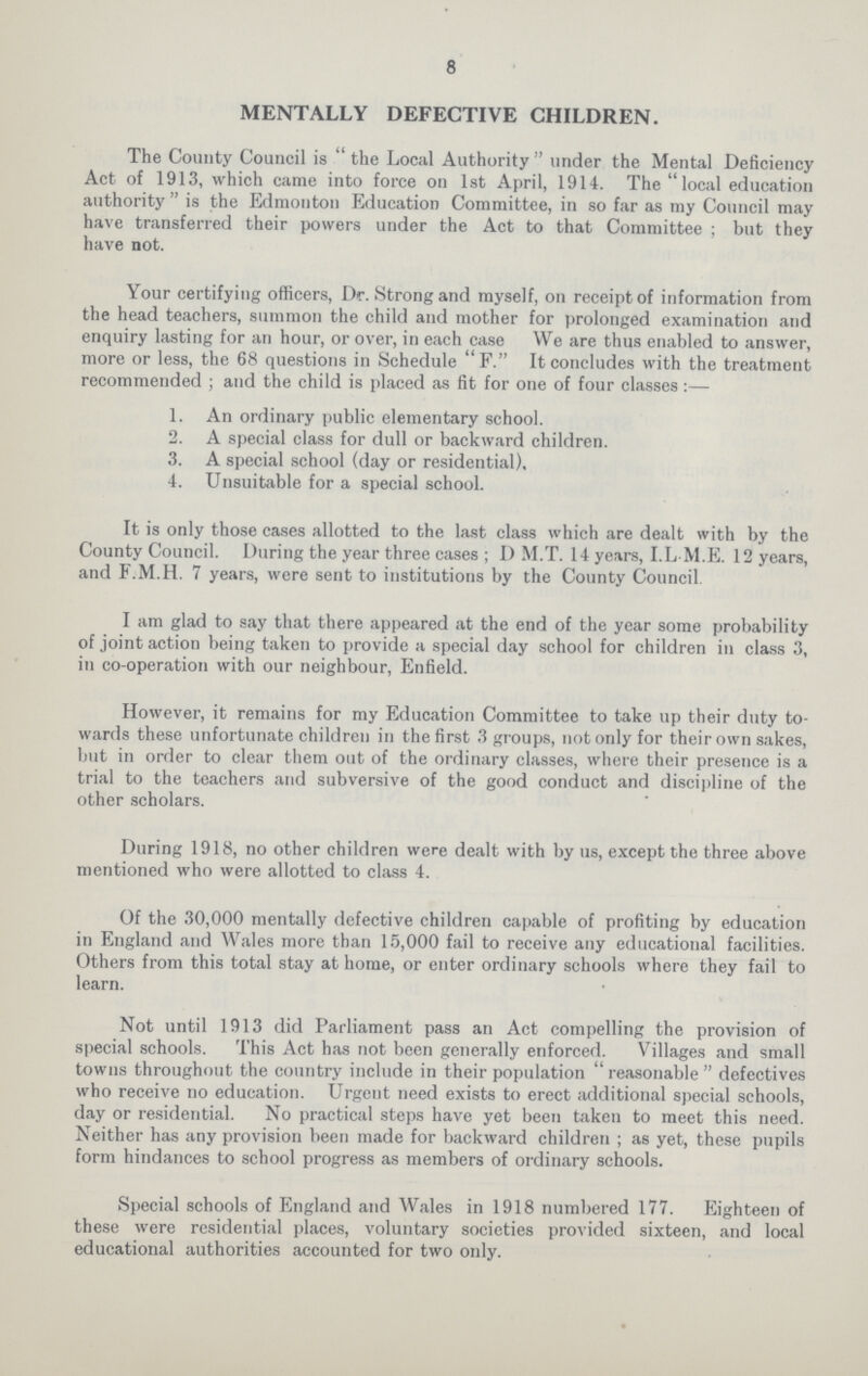 8 MENTALLY DEFECTIVE CHILDREN. The County Council is the Local Authority under the Mental Deficiency Act of 1913, which came into force on 1st April, 1914. The  local education authority  is the Edmonton Education Committee, in so far as my Council may have transferred their powers under the Act to that Committee ; but they have not. Your certifying officers, Dr. Strong and myself, on receipt of information from the head teachers, summon the child and mother for prolonged examination and enquiry lasting for an hour, or over, in each case We are thus enabled to answer, more or less, the 68 questions in Schedule F. It concludes with the treatment recommended ; and the child is placed as fit for one of four classes:— 1. An ordinary public elementary school. 2. A special class for dull or backward children. 3. A special school (day or residential), 4. Unsuitable for a special school. It is only those cases allotted to the last class which are dealt with by the County Council. During the year three cases ; D M.T. 14 years, I.L M.E. 12 years, and F.M.H. 7 years, were sent to institutions by the County Council I am glad to say that there appeared at the end of the year some probability of joint action being taken to provide a special day school for children in class 3, in co-operation with our neighbour, Enfield. However, it remains for my Education Committee to take up their duty to wards these unfortunate children in the first 3 groups, not only for their own sakes, but in order to clear them out of the ordinary classes, where their presence is a trial to the teachers and subversive of the good conduct and discipline of the other scholars. During 1918, no other children were dealt with by us, except the three above mentioned who were allotted to class 4. Of the 30,000 mentally defective children capable of profiting by education in England and Wales more than 15,000 fail to receive any educational facilities. Others from this total stay at home, or enter ordinary schools where they fail to learn. Not until 1913 did Parliament pass an Act compelling the provision of special schools. This Act has not been generally enforced. Villages and small towns throughout the country include in their population  reasonable  defectives who receive no education. Urgent need exists to erect additional special schools, day or residential. No practical steps have yet been taken to meet this need. Neither has any provision been made for backward children ; as yet, these pupils form hindances to school progress as members of ordinary schools. Special schools of England and Wales in 1918 numbered 177. Eighteen of these were residential places, voluntary societies provided sixteen, and local educational authorities accounted for two only.