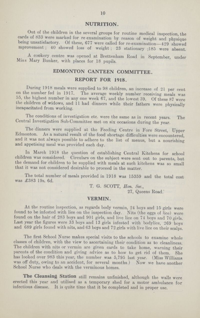 10 NUTRITION. Out of the children in the several groups for routine medical inspection, the cards of 833 were marked for re examination by reason of weight and physique being unsatisfactory. Of these, 677 were called for re-examination—429 showed mprovenient; 40 showed loss of weight; 23 stationary ;185 were absent. A cookery centre was opened at Brettenham Road in September, under Miss Mary Bunker, with places for 18 pupils. EDMONTON CANTEEN COMMITTEE. REPORT FOR 1918. During 1918 meals were supplied to 98 children, an increase of 21 per cent on the number fed in 1917. The average weekly number receiving meals was 55, the highest number in any one week 67, and the lowest 39. Of these 87 were the children of widows, and 11 had dinners while their fathers were physically incapacitated from working. The conditions of investigation etc. were the same as in recent years. The Central Investigation Sub-Committee met on six occasions during the year. The dinners were supplied at the Feeding Centre in Fore Street, Upper Edmonton. As a natural result of the food shortage difficulties were encountered, and it was not always possible to adhere to the list of menus, but a nourishing and appetising meal was provided each day. In March 1918 the question of establishing Central Kitchens for school children was considered. Circulars on the subject were sent out to parents, but the demand for children to be supplied with meals at such kitchens was so small that it was not considered desirable to proceed in the matter. The total number of meals provided in 1918 was 15359 and the total cost was £383 19s, 6d. T. G. SCOTT, Hon. See., 27, Queens Road. VERMIN. At the. routine inspection, as regards body vermin, 24 boys and 15 girls were found to be infested with lice on the inspection day. Nits (the eggs of lice) were found on the hair of 283 boys and 901 girls, and live lice on 74 boys and 70 girls. Last year the figures were 33 boys and 13 girls infested with bodylice, 269 boys and 689 girls found with nits, and 63 boys and 72 girls with live lice on their scalps. The first School Nurse makes special visits to the schools to examine whole classes of children, with the view to ascertaining their condition as to cleanliness. The children with nits or vermin are given cards to take home, warning their parents of the condition and giving advice as to how to get rid of them. She has looked over 983 this year, the number was 5,795 last year. (Miss Williams was off duty, owing to an accident, for several months ) Now we have another School Nurse who deals with the verminous homes. The Cleansing Station still remains unfinished, although the walls were erected this year and utilised as a temporary shed for a motor ambulance for infectious disease. It is quite time that it be completed and in proper use.