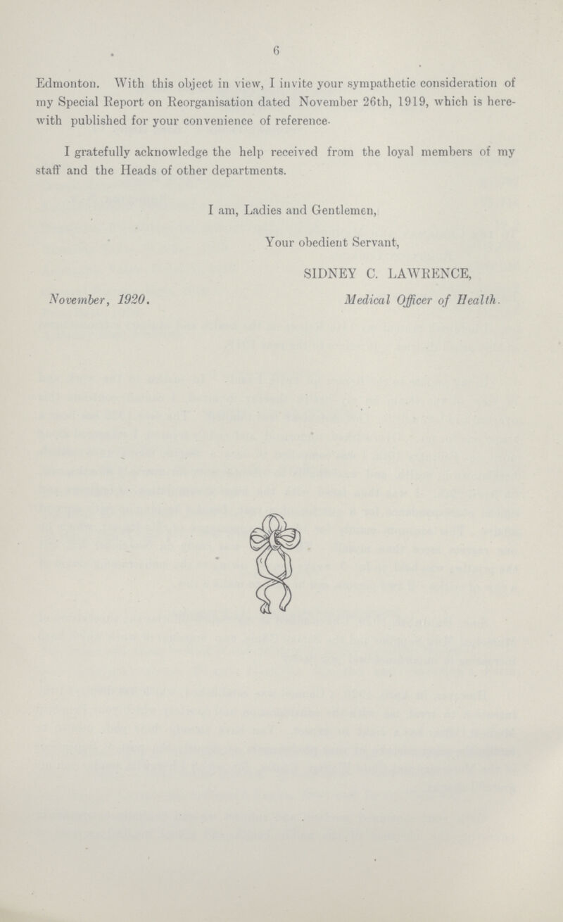 6 Edmonton. With this object in view, I invite your sympathetic consideration of my Special Report on Reorganisation dated November 26th, 1919, which is here with published for your convenience of reference- I gratefully acknowledge the help received from the loyal members of my staff and the Heads of other departments. I am, Ladies and Gentlemen, Your obedient Servant, November, 1920. SIDNEY C. LAWRENCE, Medical Officer of Health.