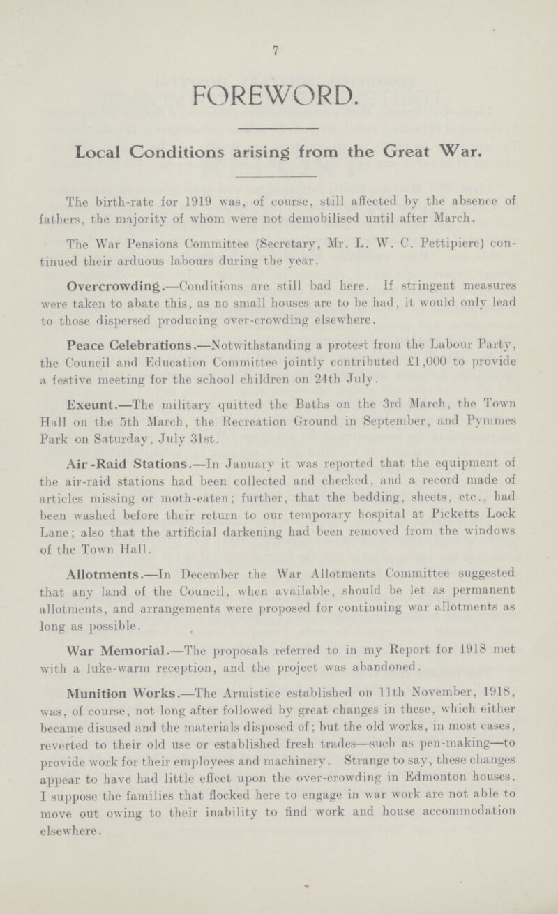 7 FOREWORD. Local Conditions arising from the Great War. The birth-rate for 1919 was, of course, still affected by the absence of fathers, the majority of whom were not demobilised until after March. The War Pensions Committee (Secretary, Mr. L. W. C. Pettipiere) con tinued their arduous labours during the year. Overcrowding.—Conditions are still bad here. If stringent measures were taken to abate this, as no small houses are to be had, it would only lead to those dispersed producing over-crowding elsewhere. Peace Celebrations.—Notwithstanding a protest from the Labour Party, the Council and Education Committee jointly contributed £1,000 to provide a festive meeting for the school children on 24th July. Exeunt.—The military quitted the Baths on the 3rd March, the Town Hall on the 5th March, the Recreation Ground in September, and Pymmes Park on Saturday, July 31st. Air-Raid Stations.—In January it was reported that the equipment of the air-raid stations had been collected and checked, and a record made of articles missing or moth-eaten; further, that the bedding, sheets, etc., had been washed before their return to our temporary hospital at Picketts Lock Lane; also that the artificial darkening had been removed from the windows of the Town Hall. Allotments.—In December the War Allotments Committee suggested that any land of the Council, when available, should be let as permanent allotments, and arrangements were proposed for continuing war allotments as long as possible. War Memorial.—The proposals referred to in my Report for 1918 met with a luke-warm reception, and the project was abandoned. Munition Works.—The Armistice established on 11th November, 1918, was, of course, not long after followed by great changes in these, which either became disused and the materials disposed of; but the old works, in most cases, reverted to their old use or established fresh trades—such as pen-making—to provide work for their employees and machinery. Strange to say, these changes appear to have had little effect upon the over-crowding in Edmonton houses. I suppose the families that flocked here to engage in war work are not able to move out owing to their inability to find work and house accommodation elsewhere.