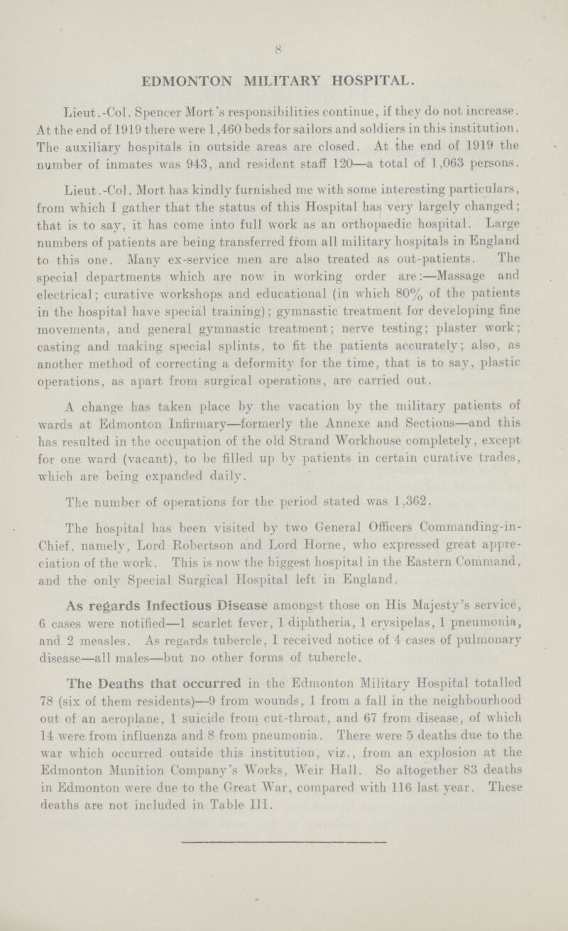 8 EDMONTON MILITARY HOSPITAL. Lieut.-Col. Spencer Mort's responsibilities continue, if they do not increase. At the end of 1919 there were 1,460 beds for sailors and soldiers in this institution . The auxiliary hospitals in outside areas are closed. At the end of 1919 the number of inmates was 943, and resident staff 120—a total of 1,063 persons. Lieut.-Col. Mort has kindly furnished me with some interesting particulars, from which I gather that the status of this Hospital has very largely changed; that is to say, it has come into full work as an orthopaedic hospital. Large numbers of patients are being transferred from all military hospitals in England to this one. Many ex-service men are also treated as out-patients. The special departments which are now in working order are:—Massage and electrical; curative workshops and educational (in which 80% of the patients in the hospital have special training); gymnastic treatment for developing fine movements, and general gymnastic treatment; nerve testing; plaster work; casting and making special splints, to fit the patients accurately; also, as another method of correcting a deformity for the time, that is to say, plastic operations, as apart from surgical operations, are carried out. A change has taken place by the vacation by the military patients of wards at Edmonton Infirmary—formerly the Annexe and Sections—and this has resulted in the occupation of the old Strand Workhouse completely, except for one ward (vacant), to be filled up by patients in certain curative trades, which are being expanded daily. The number of operations for the period stated was 1,362. The hospital has been visited by two General Officers Commanding-in Chief, namely, Lord Robertson and Lord Horne, who expressed great appre ciation of the work. This is now the biggest hospital in the Eastern Command, and the only Special Surgical Hospital left in England. As regards Infectious Disease amongst those on His Majesty's service, 6 cases were notified—1 scarlet fever, 1 diphtheria, 1 erysipelas, 1 pneumonia, and 2 measles. As regards tubercle, I received notice of 4 cases of pulmonary disease—all males—but no other forms of tubercle. The Deaths that occurred in the Edmonton Military Hospital totalled 78 (six of them residents)—9 from wounds, 1 from a fall in the neighbourhood out of an aeroplane, 1 suicide from cut-throat, and 67 from disease, of which 14 were from influenza and 8 from pneumonia. There were 5 deaths due to the war which occurred outside this institution, viz., from an explosion at the Edmonton Munition Company's Works, Weir Hall. So altogether 83 deaths in Edmonton were due to the Great War, compared with 116 last year. These deaths are not included in Table III.
