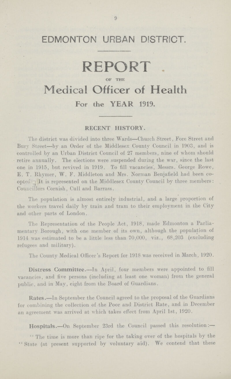 9 EDMONTON URBAN DISTRICT. REPORT . of the Medical Officer of Health For the YEAR 1919. RECENT HISTORY. The district was divided into three Wards—Church Street, Fore Street and Bury Street—by an Order of the Middlesex County Council in 1903, and is controlled by an Urban District Council of 27 members, nine of whom should retire annually. The elections were suspended during the war, since the last one in 1915, but revived in 1919. To fill vacancies', Messrs. George Rowe, E. T. Rhymer, W. F. Middleton and Mrs. Norman Benjafield had been co opted It is represented on the Middlesex County Council by three members: Councillors Cornish, Cull and Barrass. The population is almost entirely industrial, and a large proportion of the workers travel daily by train and tram to their employment in the City and other parts of London. The Representation of the People Act, 1918, made Edmonton a Parlia mentary Borough, with one member of its own, although the population of 191-1 was estimated to be a little less than 70,000, viz., 68,203 (excluding refugees and military). The County Medical Officer's Report for 1918 was received in March, 1920. Distress Committee.—In April, four members were appointed to fill vacancies, and five persons (including at least one woman) from the general public, and in May, eight from the Board of Guardians. Rates.—In September the Council agreed to the proposal of the Guardians for combining the collection of the Poor and District Rate, and in December an agreement was arrived at which takes effect from April 1st, 1920. Hospitals.—On September 23rd the Council passed this resolution:—  The time is more than ripe for the taking over of the hospitals by the State (at present supported by voluntary aid). We contend that these