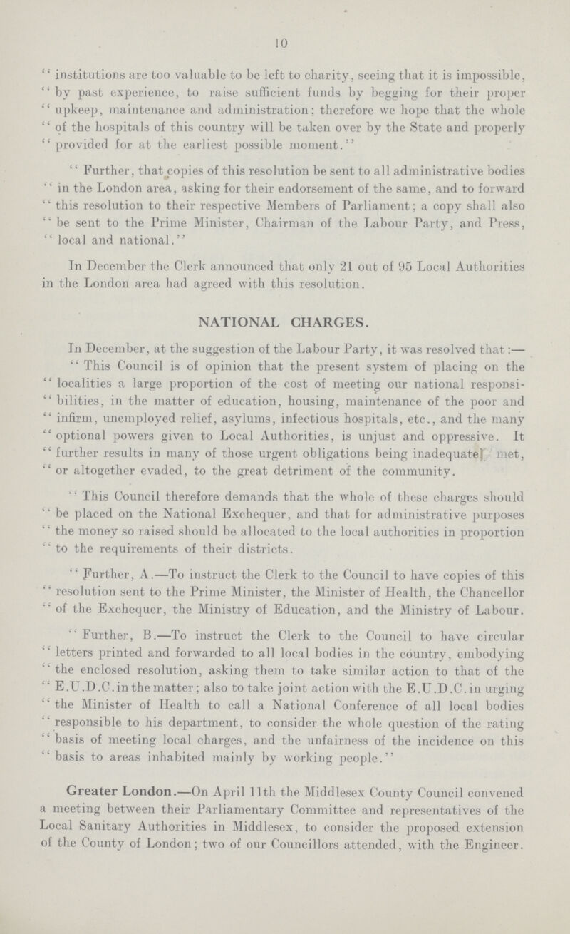 10 institutions are too valuable to be left to charity, seeing that it is impossible, by past experience, to raise sufficient funds by begging for their proper upkeep, maintenance and administration: therefore we hope that the whole of the hospitals of this country will be taken over by the State and properly provided for at the earliest possible moment. Further, that copies of this resolution be sent to all administrative bodies in the London area, asking for their endorsement of the same, and to forward this resolution to their respective Members of Parliament; a copy shall also be sent to the Prime Minister, Chairman of the Labour Party, and Press, local and national. In December the Clerk announced that only 21 out of 95 Local Authorities in the London area had agreed with this resolution. NATIONAL CHARGES. In December, at the suggestion of the Labour Party, it was resolved that:— This Council is of opinion that the present system of placing on the localities a large proportion of the cost of meeting our national responsi bilities, in the matter of education, housing, maintenance of the poor and infirm, unemployed relief, asylums, infectious hospitals, etc., and the many optional powers given to Local Authorities, is unjust and oppressive. It further results in many of those urgent obligations being inadequate) met, or altogether evaded, to the great detriment of the community. This Council therefore demands that the whole of these charges should be placed on the National Exchequer, and that for administrative purposes the money so raised should be allocated to the local authorities in proportion to the requirements of their districts. Further, A.—To instruct the Clerk to the Council to have copies of this resolution sent to the Prime Minister, the Minister of Health, the Chancellor of the Exchequer, the Ministry of Education, and the Ministry of Labour. Further, B.—To instruct the Clerk to the Council to have circular letters printed and forwarded to all local bodies in the country, embodying the enclosed resolution, asking them to take similar action to that of the E.U.D.C. in the matter; also to take joint action with the E.U.D.C.in urging the Minister of Health to call a National Conference of all local bodies responsible to his department, to consider the whole question of the rating basis of meeting local charges, and the unfairness of the incidence on this basis to areas inhabited mainly by working people. Greater London.—On April 11th the Middlesex County Council convened a meeting between their Parliamentary Committee and representatives of the Local Sanitary Authorities in Middlesex, to consider the proposed extension of the County of London; two of our Councillors attended, with the Engineer.