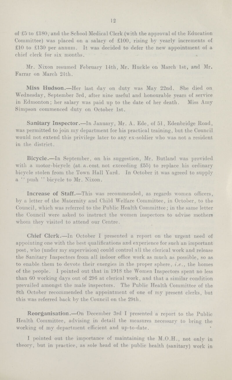 12 of £5 to £180, and the School Medical Clerk (with the approval of the Education Committee) was placed on a salary of £100, rising by yearly increments of £10 to £130 per annum. It was decided to defer the new appointment of a chief clerk for six months. Mr. Nixon resumed February 14th, Mr. Huckle on March 1st, and Mr. Farrar on March 24th. Miss Hudson.—Her last day on duty was May 22nd. She died on Wednesday, September 3rd, after nine useful and honourable years of service in Edmonton; her salary was paid up to the date of her death. Miss Amy Simpson commenced duty on October 1st. Sanitary Inspector.—In January, Mr. A. Ede, of 51, Edenbridge Road, was permitted to join my department for his practical training, but the Council would not extend this privilege later to any ex-soldier who was not a resident in the district. Bicycle.—In September, on his suggestion, Mr. Rutland was provided with a motor-bicycle (at a cost not exceeding £55) to replace his ordinary bicycle stolen from the Town Hall Yard. In October it was agreed to supply a push  bicycle to Mr. Nixon. Increase of Staff.—This was recommended, as regards women officers, by a letter of the Maternity and Child Welfare Committee, in October, to the Council, which was referred to the Public Health Committee; in the same letter the Council were asked to instruct the women inspectors to advise mothers whom they visited to attend our Centre. Chief Clerk.—In October I presented a report on the urgent need of appointing one with the best qua lifications and experience for such an important post, who (under my supervision) could control all the clerical work and release the Sanitary Inspectors from all indoor office work as much as possible, so as to enable them to devote their energies in the proper sphere, i.e., the homes of the people. I pointed out that in 1918 the Women Inspectors spent no less than 60 working days out of 296 at clerical work, and that a similar condition prevailed amongst the male inspectors. The Public Health Committee of the 8th October recommended the appointment of one of my present clerks, but this was referred back by the Council on the 29th. Reorganisation.—On December 3rd I presented a report to the Public Health Committee, advising in detail the measures necessarv to bring the working of my department efficient and up-to-date. I pointed out the importance of maintaining the M.O.H., not only in theory, but in practice, as sole head of the public health (sanitary) work in